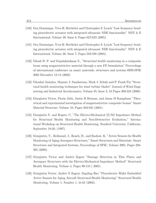 314                                                                       References

[130] Gex Dominique, Yves H. Berthelot and Christopher S. Lynch ”Low frequency bend-
      ing piezoelectric actuator with integrated ultrasonic NDE functionality” NDT & E
      International, Volume 38, Issue 8, Pages 627-633 (2005).

[131] Gex Dominique, Yves H. Berthelot and Christopher S. Lynch ”Low frequency bend-
      ing piezoelectric actuator with integrated ultrasonic NDE functionality” NDT & E
      International, Volume 38, Issue 7, Pages 582-588 (2005).

[132] Ghosh D. P. and Gopalakrishnan S., ”Structural health monitoring in a composite
      beam using magnetostrictive material through a new FE formulation” Proceedings
      of international conference on smart materials, structures and systems ISSS-SPIE
      2002 December 12-14 (2002)

[133] Ghoshal Anindya, Mannur J. Sundaresan, Mark J. Schulz and P. Frank Pai ”Struc-
      tural health monitoring techniques for wind turbine blades” Journal of Wind Engi-
      neering and Industrial Aerodynamics, Volume 85, Issue 3, 24 Pages 309-324 (2000).

[134] Giurgiutiu Victor, Florin Jichi, Justin B Berman, and Jason M Kamphaus ”Theo-
      retical and experimental investigation of magnetostrictive composite beams” Smart
      Material Structure, Volume 10, Pages 934-945 (2001).

[135] Giurgiutiu V, and Rogers, C. ”The Electro-Mechanical (E/M) Impedance Method
      for Structural Health Monitoring and Non-Destructive Evaluation,” Interna-
      tional Workshop on Structural Health Monitoring, Stanford University, California,
      September 18-20, (1997).

[136] Giurgiutiu, V., Redmond, J., Roach, D., and Rackow, K. ”Active Sensors for Health
      Monitoring of Aging Aerospace Structures,” Smart Structures and Materials: Smart
      Structures and Integrated Systems, Proceedings of SPIE, Volume 3985, Pages 294-
      305 (2000).

[137] Giurgiutiu Victor and Andrei Zagrai ”Damage Detection in Thin Plates and
      Aerospace Structures with the Electro-Mechanical Impedance Method” Structural
      Health Monitoring, Volume 4, Pages 99-118 ( 2005).

[138] Giurgiutiu Victor; Andrei N Zagrai; JingJing Bao ”Piezoelectric Wafer Embedded
      Active Sensors for Aging Aircraft Structural Health Monitoring” Structural Health
      Monitoring, Volume 1, Number 1, 41-61 (2002).
 
