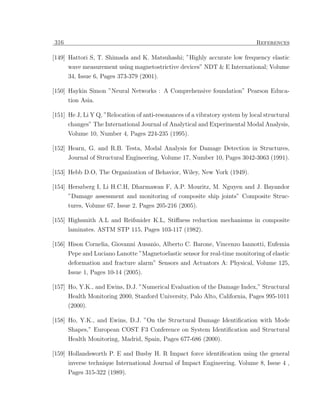 316                                                                            References

[149] Hattori S, T. Shimada and K. Matsuhashi; ”Highly accurate low frequency elastic
      wave measurement using magnetostrictive devices” NDT & E International; Volume
      34, Issue 6, Pages 373-379 (2001).

[150] Haykin Simon ”Neural Networks : A Comprehensive foundation” Pearson Educa-
      tion Asia.

[151] He J, Li Y Q, ”Relocation of anti-resonances of a vibratory system by local structural
      changes” The International Journal of Analytical and Experimental Modal Analysis,
      Volume 10, Number 4, Pages 224-235 (1995).

[152] Hearn, G. and R.B. Testa, Modal Analysis for Damage Detection in Structures,
      Journal of Structural Engineering, Volume 17, Number 10, Pages 3042-3063 (1991).

[153] Hebb D.O, The Organization of Behavior, Wiley, New York (1949).

[154] Herszberg I, Li H.C.H, Dharmawan F, A.P. Mouritz, M. Nguyen and J. Bayandor
      ”Damage assessment and monitoring of composite ship joints” Composite Struc-
      tures, Volume 67, Issue 2, Pages 205-216 (2005).

[155] Highsmith A.L and Reifsnider K.L, Stiﬀness reduction mechanisms in composite
      laminates. ASTM STP 115, Pages 103-117 (1982).

[156] Hison Cornelia, Giovanni Ausanio, Alberto C. Barone, Vincenzo Iannotti, Eufemia
      Pepe and Luciano Lanotte ”Magnetoelastic sensor for real-time monitoring of elastic
      deformation and fracture alarm” Sensors and Actuators A: Physical, Volume 125,
      Issue 1, Pages 10-14 (2005).

[157] Ho, Y.K., and Ewins, D.J. ”Numerical Evaluation of the Damage Index,” Structural
      Health Monitoring 2000, Stanford University, Palo Alto, California, Pages 995-1011
      (2000).

[158] Ho, Y.K., and Ewins, D.J. ”On the Structural Damage Identiﬁcation with Mode
      Shapes,” European COST F3 Conference on System Identiﬁcation and Structural
      Health Monitoring, Madrid, Spain, Pages 677-686 (2000).

[159] Hollandsworth P. E and Busby H. R Impact force identiﬁcation using the general
      inverse technique International Journal of Impact Engineering. Volume 8, Issue 4 ,
      Pages 315-322 (1989).
 