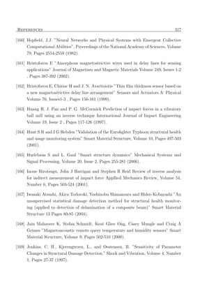 References                                                                           317

[160] Hopﬁeld, J.J. ”Neural Networks and Physical Systems with Emergent Collective
     Computational Abilities”, Proceedings of the National Academy of Sciences, Volume
     79, Pages 2554-2558 (1982).

[161] Hristoforou E ”Amorphous magnetostrictive wires used in delay lines for sensing
     applications” Journal of Magnetism and Magnetic Materials Volume 249, Issues 1-2
     , Pages 387-392 (2002).

[162] Hristoforou E, Chiriac H and J. N. Avaritsiotis ”Thin ﬁlm thickness sensor based on
     a new magnetostrictive delay line arrangement” Sensors and Actuators A: Physical
     Volume 76, Issues1-3 , Pages 156-161 (1999).

[163] Huang H, J. Pan and P. G. McCormick Prediction of impact forces in a vibratory
     ball mill using an inverse technique International Journal of Impact Engineering
     Volume 19, Issue 2 , Pages 117-126 (1997).

[164] Hunt S R and I G Hebden ”Validation of the Euroﬁghter Typhoon structural health
     and usage monitoring system” Smart Material Structure, Volume 10, Pages 497-503
     (2001).

[165] Hurlebaus S and L. Gaul ”Smart structure dynamics” Mechanical Systems and
     Signal Processing, Volume 20, Issue 2, Pages 255-281 (2006).

[166] Inoue Hirotsugu, John J Harrigan and Stephen R Reid Review of inverse analysis
      for indirect measurement of impact force Appllied Mechanics Review, Volume 54,
     Number 6, Pages 503-524 (2001).

[167] Iwasaki Atsushi, Akira Todoroki, Yoshinobu Shimamura and Hideo Kobayashi ”An
     unsupervised statistical damage detection method for structural health monitor-
     ing (applied to detection of delamination of a composite beam)” Smart Material
     Structure 13 Pages 80-85 (2004).

[168] Jain Mahaveer K, Stefan Schmidt, Keat Ghee Ong, Casey Mungle and Craig A
      Grimes ”Magnetoacoustic remote query temperature and humidity sensors” Smart
     Material Structure, Volume 9, Pages 502-510 (2000).

[169] Jenkins, C. H., Kjerengtroen, L., and Oestensen, H. ”Sensitivity of Parameter
      Changes in Structural Damage Detection,” Shock and Vibration, Volume 4, Number
     1, Pages 27-37 (1997).
 