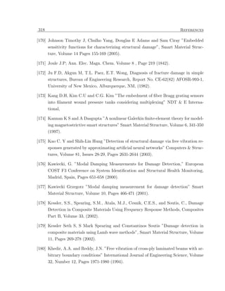 318                                                                        References

[170] Johnson Timothy J, Chulho Yang, Douglas E Adams and Sam Ciray ”Embedded
      sensitivity functions for characterizing structural damage”, Smart Material Struc-
      ture, Volume 14 Pages 155-169 (2005).

[171] Joule J.P; Ann. Elec. Magn. Chem. Volume 8 , Page 219 (1842).

[172] Ju F.D, Akgun M, T.L. Paez, E.T. Wong, Diagnosis of fracture damage in simple
      structures, Bureau of Engineering Research, Report No. CE-62(82) AFOSR-993-1,
      University of New Mexico, Alburquerque, NM, (1982).

[173] Kang D.H, Kim C.U and C.G. Kim ”The embedment of ﬁber Bragg grating sensors
      into ﬁlament wound pressure tanks considering multiplexing” NDT & E Interna-
      tional,

[174] Kannan K S and A Dasgupta ”A nonlinear Galerkin ﬁnite-element theory for model-
      ing magnetostrictive smart structures” Smart Material Structure, Volume 6, 341-350
      (1997).

[175] Kao C. Y and Shih-Lin Hung ”Detection of structural damage via free vibration re-
      sponses generated by approximating artiﬁcial neural networks” Computers & Struc-
      tures, Volume 81, Issues 28-29, Pages 2631-2644 (2003).

[176] Kawiecki, G. ”Modal Damping Measurements for Damage Detection,” European
      COST F3 Conference on System Identiﬁcation and Structural Health Monitoring,
      Madrid, Spain, Pages 651-658 (2000).

[177] Kawiecki Grzegorz ”Modal damping measurement for damage detection” Smart
      Material Structure, Volume 10, Pages 466-471 (2001).

[178] Kessler, S.S., Spearing, S.M., Atala, M.J., Cesnik, C.E.S., and Soutis, C., Damage
      Detection in Composite Materials Using Frequency Response Methods, Composites
      Part B, Volume 33, (2002).

[179] Kessler Seth S, S Mark Spearing and Constantinos Soutis ”Damage detection in
      composite materials using Lamb wave methods”, Smart Material Structure, Volume
      11, Pages 269-278 (2002).

[180] Khedir, A.A. and Reddy, J.N. ”Free vibration of cross-ply laminated beams with ar-
      bitrary boundary conditions” International Journal of Engineering Science, Volume
      32, Number 12, Pages 1971-1980 (1994).
 