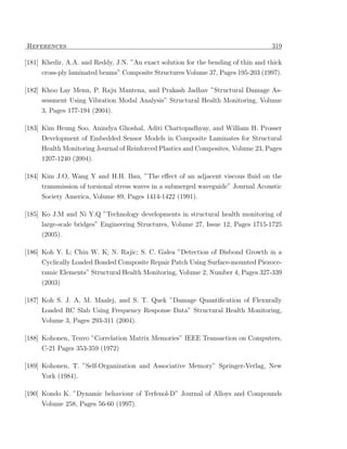 References                                                                         319

[181] Khedir, A.A. and Reddy, J.N. ”An exact solution for the bending of thin and thick
     cross-ply laminated beams” Composite Structures Volume 37, Pages 195-203 (1997).

[182] Khoo Lay Menn, P. Raju Mantena, and Prakash Jadhav ”Structural Damage As-
     sessment Using Vibration Modal Analysis” Structural Health Monitoring, Volume
     3, Pages 177-194 (2004).

[183] Kim Heung Soo, Anindya Ghoshal, Aditi Chattopadhyay, and William H. Prosser
     Development of Embedded Sensor Models in Composite Laminates for Structural
     Health Monitoring Journal of Reinforced Plastics and Composites, Volume 23, Pages
     1207-1240 (2004).

[184] Kim J.O, Wang Y and H.H. Bau, ”The eﬀect of an adjacent viscous ﬂuid on the
     transmission of torsional stress waves in a submerged waveguide” Journal Acoustic
     Society America, Volume 89, Pages 1414-1422 (1991).

[185] Ko J.M and Ni Y.Q ”Technology developments in structural health monitoring of
     large-scale bridges” Engineering Structures, Volume 27, Issue 12, Pages 1715-1725
     (2005).

[186] Koh Y. L; Chiu W. K; N. Rajic; S. C. Galea ”Detection of Disbond Growth in a
     Cyclically Loaded Bonded Composite Repair Patch Using Surface-mounted Piezoce-
     ramic Elements” Structural Health Monitoring, Volume 2, Number 4, Pages 327-339
     (2003)

[187] Koh S. J. A, M. Maalej, and S. T. Quek ”Damage Quantiﬁcation of Flexurally
      Loaded RC Slab Using Frequency Response Data” Structural Health Monitoring,
     Volume 3, Pages 293-311 (2004).

[188] Kohonen, Teuvo ”Correlation Matrix Memories” IEEE Transaction on Computers,
     C-21 Pages 353-359 (1972)

[189] Kohonen, T. ”Self-Organization and Associative Memory” Springer-Verlag, New
     York (1984).

[190] Kondo K. ”Dynamic behaviour of Terfenol-D” Journal of Alloys and Compounds
     Volume 258, Pages 56-60 (1997).
 
