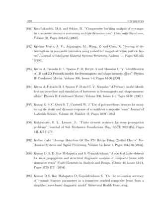 320                                                                        References

[191] Kouchakzadeh, M.A. and Sekine, H.. ”Compressive buckling analysis of rectangu-
      lar composite laminates containing multiple delaminations”, Composite Structures,
      Volume 50, Pages 249-255 (2000).

[192] Krishna Murty, A. V., Anjanappa, M., Wang, Z. and Chen, X. ”Sensing of de-
      laminations in composite laminates using embedded magnetostrictive particle lay-
      ers”, Journal of Intelligent Material Systems Structures, Volume 10, Pages 825-835
      (1999).

[193] Ktena A, Fotiadis D. I, Spanos P. D, Berger A and Massalas C. V ”Identiﬁcation
      of 1D and 2D Preisach models for ferromagnets and shape memory alloys” Physica
      B: Condensed Matter, Volume 306, Issues 1-4, Pages 84-90 (2001).

[194] Ktena A, Fotiadis D. I, Spanos P. D and C. V. Massalas ”A Preisach model identi-
      ﬁcation procedure and simulation of hysteresis in ferromagnets and shape-memory
      alloys” Physica B: Condensed Matter, Volume 306, Issues 1-4, Pages 84-90 (2001).

[195] Kuang K. S. C, Quek S. T, Cantwell W. J ”Use of polymer-based sensors for moni-
      toring the static and dynamic response of a cantilever composite beam” Journal of
      Materials Science, Volume 39, Number 11, Pages 3839 - 3843

[196] Kuhlemeyer, R. L., Lysmer, J.: ”Finite element accuracy for wave propagation
      problems”, Journal of Soil Mechanics Foundations Div., ASCE 99(SM5), Pages
      421-427 (1973).

[197] Kullaa Jyrki ”Damage Detection Of The Z24 Bridge Using Control Charts” Me-
      chanical Systems and Signal Processing, Volume 17, Issue 1, Pages 163-170 (2003).

[198] Kumar D. S, D. Roy Mahapatra and S. Gopalakrishnan ”A spectral ﬁnite element
      for wave propagation and structural diagnostic analysis of composite beam with
      transverse crack” Finite Elements in Analysis and Design, Volume 40, Issues 13-14,
      Pages 1729-1751 (2004).

[199] Kumar D S, Roy Mahapatra D, Gopalakrishnan S. ”On the estimation accuracy
      of dynamic fracture parameters in a transverse cracked composite beam from a
      simpliﬁed wave-based diagnostic model” Structural Health Monitoring.
 