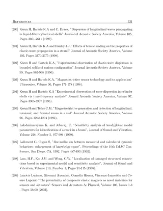 References                                                                           321

[200] Kwun H, Bartels K.A and C. Dynes, ”Dispersion of longitudinal waves propagating
     in liquid-ﬁlled cylindrical shells” Journal of Acoustic Society America, Volume 105,
     Pages 2601-2611 (1999).

[201] Kwun H, Bartels K.A and Hanley J.J, ”Eﬀects of tensile loading on the properties of
     elastic-wave propagation in a strand” Journal of Acoustic Society America, Volume
     103, Pages 3370-3375 (1998).

[202] Kwun H and Bartels K.A, ”Experimental observation of elastic-wave dispersion in
     bounded solids of various conﬁguration” Journal Acoustic Society America, Volume
     99, Pages 962-968 (1996).

[203] Kwun H and Bartels K.A, ”Magnetostrictive sensor technology and its application”
     Ultrasonics, Volume 36, Pages 171-178 (1998).

[204] Kwun H and Bartels K.A ”Experimental observation of wave dispersion in cylinder
      shells via time-frequency analysis” Journal Acoustic Society America, Volume 97,
     Pages 3905-3907 (1995).

[205] Kwun H and Teller C.M, ”Magnetostrictive generation and detection of longitudinal,
      torsional, and ﬂexural waves in a rod” Journal Acoustic Society America, Volume
     96, Pages 1202-1204 (1994).

[206] Lakshminarayana K. and Jebaraj, C. ”Sensitivity analysis of local/global modal
      parameters for identiﬁcation of a crack in a beam”, Journal of Sound and Vibration,
     Volume 228, Number 5, 977-994 (1999).

[207] Lallement G, Cogan S, ”Reconciliation between measured and calculated dynamic
     behaviors: enlargement of knowledge space”, Proceedings of the 10th IMAC Con-
     ference, San Diego, CA, 1992, Pages 487-493 (1992).

[208] Lam, H.F., Ko, J.M. and Wong, C.W. ”Localization of damaged structural connec-
     tions based on experimental modal and sensitivity analysis”, Journal of Sound and
     Vibration, Volume 210, Number 1, Pages 91-115 (1998).

[209] Lanotte Luciano, Giovanni Ausanioa, Cornelia Hisona, Vincenzo Iannottia and Ce-
     sare Luponio ”The potentiality of composite elastic magnets as novel materials for
     sensors and actuators” Sensors and Actuators A: Physical, Volume 106, Issues 1-3
     , Pages 56-60 (2003).
 