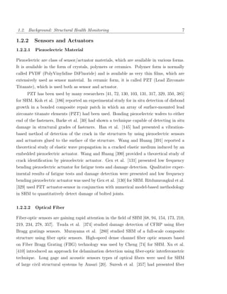 1.2. Background: Structural Health Monitoring                                            7

1.2.2     Sensors and Actuators
1.2.2.1   Piezoelectric Material

Piezoelectric are class of sensor/actuator materials, which are available in various forms.
It is available in the form of crystals, polymers or ceramics. Polymer form is normally
called PVDF (PolyVinylidine DiFluoride) and is available as very thin ﬁlms, which are
extensively used as sensor material. In ceramic form, it is called PZT (Lead Zirconate
Titanate), which is used both as sensor and actuator.
     PZT has been used by many researchers [41, 72, 130, 103, 131, 317, 329, 350, 385]
for SHM. Koh et al. [186] reported an experimental study for in situ detection of disbond
growth in a bonded composite repair patch in which an array of surface-mounted lead
zirconate titanate elements (PZT) had been used. Bonding piezoelectric wafers to either
end of the fasteners, Barke et al. [30] had shown a technique capable of detecting in situ
damage in structural grades of fasteners. Han et al. [145] had presented a vibration-
based method of detection of the crack in the structures by using piezoelectric sensors
and actuators glued to the surface of the structure. Wang and Huang [391] reported a
theoretical study of elastic wave propagation in a cracked elastic medium induced by an
embedded piezoelectric actuator. Wang and Huang [390] provided a theoretical study of
crack identiﬁcation by piezoelectric actuator. Gex et al. [131] presented low frequency
bending piezoelectric actuator for fatigue tests and damage detection. Qualitative exper-
imental results of fatigue tests and damage detection were presented and low frequency
bending piezoelectric actuator was used by Gex et al. [130] for SHM. Ritdumrongkul et al.
[329] used PZT actuator-sensor in conjunction with numerical model-based methodology
in SHM to quantitatively detect damage of bolted joints.


1.2.2.2   Optical Fiber

Fiber-optic sensors are gaining rapid attention in the ﬁeld of SHM [68, 94, 154, 173, 210,
219, 234, 278, 357]. Tsuda et al. [374] studied damage detection of CFRP using ﬁber
Bragg gratings sensors. Murayama et al. [280] studied SHM of a full-scale composite
structure using ﬁber optic sensors. High-speed dense channel ﬁber optic sensors based
on Fiber Bragg Grating (FBG) technology was used by Cheng [74] for SHM. Xu et al.
[410] introduced an approach for delamination detection using ﬁber-optic interferometric
technique. Long gage and acoustic sensors types of optical ﬁbers were used for SHM
of large civil structural systems by Ansari [20]. Suresh et al. [357] had presented ﬁber
 
