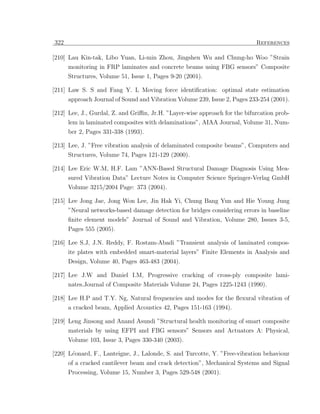 322                                                                         References

[210] Lau Kin-tak, Libo Yuan, Li-min Zhou, Jingshen Wu and Chung-ho Woo ”Strain
      monitoring in FRP laminates and concrete beams using FBG sensors” Composite
      Structures, Volume 51, Issue 1, Pages 9-20 (2001).

[211] Law S. S and Fang Y. L Moving force identiﬁcation: optimal state estimation
      approach Journal of Sound and Vibration Volume 239, Issue 2, Pages 233-254 (2001).

[212] Lee, J., Gurdal, Z. and Griﬃn, Jr.H. ”Layer-wise approach for the bifurcation prob-
      lem in laminated composites with delaminations”, AIAA Journal, Volume 31, Num-
      ber 2, Pages 331-338 (1993).

[213] Lee, J. ”Free vibration analysis of delaminated composite beams”, Computers and
      Structures, Volume 74, Pages 121-129 (2000).

[214] Lee Eric W.M, H.F. Lam ”ANN-Based Structural Damage Diagnosis Using Mea-
      sured Vibration Data” Lecture Notes in Computer Science Springer-Verlag GmbH
      Volume 3215/2004 Page: 373 (2004).

[215] Lee Jong Jae, Jong Won Lee, Jin Hak Yi, Chung Bang Yun and Hie Young Jung
      ”Neural networks-based damage detection for bridges considering errors in baseline
      ﬁnite element models” Journal of Sound and Vibration, Volume 280, Issues 3-5,
      Pages 555 (2005).

[216] Lee S.J, J.N. Reddy, F. Rostam-Abadi ”Transient analysis of laminated compos-
      ite plates with embedded smart-material layers” Finite Elements in Analysis and
      Design, Volume 40, Pages 463-483 (2004).

[217] Lee J.W and Daniel I.M, Progressive cracking of cross-ply composite lami-
      nates.Journal of Composite Materials Volume 24, Pages 1225-1243 (1990).

[218] Lee H.P and T.Y. Ng, Natural frequencies and modes for the ﬂexural vibration of
      a cracked beam, Applied Acoustics 42, Pages 151-163 (1994).

[219] Leng Jinsong and Anand Asundi ”Structural health monitoring of smart composite
      materials by using EFPI and FBG sensors” Sensors and Actuators A: Physical,
      Volume 103, Issue 3, Pages 330-340 (2003).

[220] L´onard, F., Lanteigne, J., Lalonde, S. and Turcotte, Y. ”Free-vibration behaviour
       e
      of a cracked cantilever beam and crack detection”, Mechanical Systems and Signal
      Processing, Volume 15, Number 3, Pages 529-548 (2001).
 