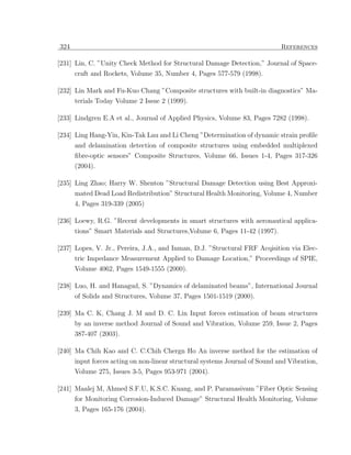 324                                                                          References

[231] Lin, C. ”Unity Check Method for Structural Damage Detection,” Journal of Space-
      craft and Rockets, Volume 35, Number 4, Pages 577-579 (1998).

[232] Lin Mark and Fu-Kuo Chang ”Composite structures with built-in diagnostics” Ma-
      terials Today Volume 2 Issue 2 (1999).

[233] Lindgren E.A et al., Journal of Applied Physics, Volume 83, Pages 7282 (1998).

[234] Ling Hang-Yin, Kin-Tak Lau and Li Cheng ”Determination of dynamic strain proﬁle
      and delamination detection of composite structures using embedded multiplexed
      ﬁbre-optic sensors” Composite Structures, Volume 66, Issues 1-4, Pages 317-326
      (2004).

[235] Ling Zhao; Harry W. Shenton ”Structural Damage Detection using Best Approxi-
      mated Dead Load Redistribution” Structural Health Monitoring, Volume 4, Number
      4, Pages 319-339 (2005)

[236] Loewy, R.G. ”Recent developments in smart structures with aeronautical applica-
      tions” Smart Materials and Structures,Volume 6, Pages 11-42 (1997).

[237] Lopes, V. Jr., Pereira, J.A., and Inman, D.J. ”Structural FRF Acqisition via Elec-
      tric Impedance Measurement Applied to Damage Location,” Proceedings of SPIE,
      Volume 4062, Pages 1549-1555 (2000).

[238] Luo, H. and Hanagud, S. ”Dynamics of delaminated beams”, International Journal
      of Solids and Structures, Volume 37, Pages 1501-1519 (2000).

[239] Ma C. K, Chang J. M and D. C. Lin Input forces estimation of beam structures
      by an inverse method Journal of Sound and Vibration, Volume 259, Issue 2, Pages
      387-407 (2003).

[240] Ma Chih Kao and C. C.Chih Chergn Ho An inverse method for the estimation of
      input forces acting on non-linear structural systems Journal of Sound and Vibration,
      Volume 275, Issues 3-5, Pages 953-971 (2004).

[241] Maalej M, Ahmed S.F.U, K.S.C. Kuang, and P. Paramasivam ”Fiber Optic Sensing
      for Monitoring Corrosion-Induced Damage” Structural Health Monitoring, Volume
      3, Pages 165-176 (2004).
 