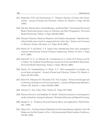 326                                                                         References

[251] Majumdar, P.M. and Suryanarayan, S. ”Flexural vibration of beams with delam-
      ination”, Journal of Sound and Vibration, Volume 25, Number 3, Pages 441-461
      (1988).

[252] Mal Ajit, Fabrizio Ricci, Sauvik Banerjee, and Frank Shih ”A Conceptual Structural
      Health Monitoring System based on Vibration and Wave Propagation” Structural
      Health Monitoring, Volume 4, Pages 283-293 (2005).

[253] Manassis Christos, Dimitrios Bargiotas and Vassilios Karagiannis ”Optimized dis-
      tributed ﬁeld sensor based on magnetostrictive delay lines” Sensors and Actuators
      A: Physical, Volume 106, Issues 1-3 , Pages 30-33 (2003).

[254] Martin M. T and Doyle, J. F. Impact force identiﬁcation from wave propagation
      responses International Journal of Impact Engineering, Volume 18, Issue 1, Pages
      65-77 (1996).

[255] Martin W. N, Jr., A. Ghoshal, M. J. Sundaresan, G. L. Lebby, P. R. Pratap, and M.
      J. Schulz ”An Artiﬁcial Neural Receptor System for Structural Health Monitoring”
      Structural Health Monitoring, Volume 4, Pages 229-245 (2005).

[256] Martin, M., Gopalakrishnan, S., Doyle, J. F. ”Wave propagation in multiply con-
      nected deep waveguides”, Journal of Sound and Vibration, Volume 174, Number 4,
      Pages 521-538 (1994).

[257] Masri S.F, Nakamura M, Chassiakos A.G, T.K. Caughey, ”Neural network approach
      to detection of changes in structural parameter”, Journal of Engineering Mechanics,
      Volume 122, Number 4, Pages 350-360 (1996).

[258] Mateucci C; Ann. Chim. Phys. Volume 53 , Pages 358 (1858).

[259] Mattson Steven G and Sudhakar M. Pandit ”Statistical moments of autoregressive
      model residuals for damage localization” Mechanical Systems and Signal Processing,

[260] Maugin G. A, ”Nonlinear electromechanical eﬀects and applications” World Scien-
      tiﬁc, (1985)

[261] Mayes, R.L., An Experimental Algorithm for Detecting Damage Applied to the I-40
      Bridge over the Rio Grande, in Proc. 13th International Modal Analysis Conference,
      219-225 (1995).
 