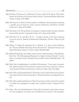 References                                                                            327

[262] McAdam G, Newman P. J, McKenzie I, C. Davis, and B. R. W. Hinton ”Fiber Optic
     Sensors for Detection of Corrosion within Aircraft.” Structural Health Monitoring,
     Volume 4, Pages 47-56 (2005).

[263] McCartney L.N, Theory of stress transfer in a [0/90/0] cross-ply laminate containing
     a parallel array of transverse cracks. Journal of Mechanics and Physics of Solids
     Volume 40 1, Pages 27-68 (1992).

[264] McCartney L.N, The prediction of cracking in biaxially loaded cross-ply laminates
      having brittle matrices. Composites Volume 24 2, Pages 84-92 (1993).

[265] McCulloch, W. S. and Pitts, W. H. . ”A logical calculus of the ideas immanent
     in nervous activity” Bulletin of Mathematical Biophysics, Volume 5 Pages 115-133
     (1943).

[266] Mickens T, Schulz M, Sundaresan M, A. Ghoshal, A. S. Naser and R. Reichmei-
     der ”Structural Health Monitoring Of An Aircraft Joint” Mechanical Systems and
     Signal Processing, Volume 17, Issue 2, Pages 285-303 (2003).

[267] Mikhail Prokopenko, Peter Wang, Andrew Scott, Vadim Gerasimov, Nigel Hoschke,
      Don Price ”On Self-organising Diagnostics in Impact Sensing Networks” Lecture
     Notes in Computer Science Springer-Verlag GmbH, Volume 3684/2005 Page: 170
     (2005).

[268] Mitra Mira, Gopalakrishnan S, and Bhat M Seetharama; ”A new super convergent
      thin walled composite beam element for analysis of box beam structures”, Interna-
     tional Journal of Solids and Structures, Volume 41, Pages 1491-1518 (2004).

[269] Mitra Mira and Gopalakrishnan S ”Extraction of wave characteristics from wavelet-
     based spectral ﬁnite element formulation” Mechanical Systems and Signal Process-
     ing,

[270] Mitra Mira and Gopalakrishnan S ”Wavelet based spectral ﬁnite element for analysis
     of coupled wave propagation in higher order composite beams” Composite Struc-
     tures,

[271] Mitra, Mira and Gopalakrishnan, S Spectrally formulated wavelet ﬁnite element
     for wave propagation and impact force identiﬁcation in connected 1-D waveguides.
 