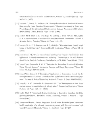 328                                                                         References

      International Journal of Solids and Structures, Volume 42, Number (16-17), Pages
      4695-4721 (2005).

[272] Modena, C., Sonda, D., and Zonta, D. ”Damage Localization in Reinforced Concrete
      Structures by Using Damping Measurements,” Damage Assessment of Structures,
      Proceedings of the International Conference on Damage Assessment of Structures
      (DAMAS 99), Dublin, Ireland, Pages 132-141 (1999).

[273] Moﬀett M B, Clark A E, Wun-Fogle M, Linberg J, Teter J P and McLaughlin
      E A ”Characterization of terfenol-d for magnetostrictive transducers” Journal of
      Acoustic Society America, Volume 89, Pages 1448-1455.

[274] Mooney M. A, P. B. Gorman, and J. N. Gonzalez ”Vibration-based Health Moni-
      toring of Earth Structures” Structural Health Monitoring, Volume 4, Pages 137-152
      (2005).

[275] Mottershead J.E, ”On the zeros of structural frequency response functions and their
      application to model assessment and updating”, Proceedings of the 16th Interna-
      tional Modal Analysis Conference, Santa Barbara, CA, 1998, Pages 500-503 (1998).

[276] Moyo P and Brownjohn J. M. W ”Detection Of Anomalous Structural Behaviour
      Using Wavelet Analysis” Mechanical Systems and Signal Processing, Volume 16,
      Issues 2-3, Pages 429-445 (2002).

[277] Moyo Pilate; James M W Brownjohn ”Application of Box-Jenkins Models for As-
      sessing the Eﬀect of Unusual Events Recorded by Structural Health Monitoring Sys-
      tems.” Structural Health Monitoring, Volume 1, Number 2, Pages 149-160 (2002).

[278] Moyo P, J.M.W. Brownjohn, R. Suresh and S.C. Tjin ”Development of ﬁber Bragg
      grating sensors for monitoring civil infrastructure” Engineering Structures, Volume
      27, Issue 12, Pages 1828-1834 (2005).

[279] Mufti Aftab A ”Structural Health Monitoring of Innovative Canadian Civil En-
      gineering Structures.” Structural Health Monitoring, Volume 1, Number 1, Pages
      89-103 (2002).

[280] Murayama Hideaki, Kazuro Kageyama, Toru Kamita, Hirotaka Igawa ”Structural
      health monitoring of a full-scale composite structure with ﬁber-optic sensors” Ad-
      vanced Composite Materials, Volume 11, Number 3 Pages 287-297.
 