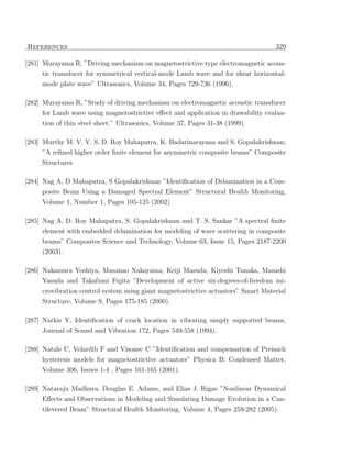 References                                                                         329

[281] Murayama R, ”Driving mechanism on magnetostrictive type electromagnetic acous-
     tic transducer for symmetrical vertical-mode Lamb wave and for shear horizontal-
     mode plate wave” Ultrasonics, Volume 34, Pages 729-736 (1996).

[282] Murayama R, ”Study of driving mechanism on electromagnetic acoustic transducer
     for Lamb wave using magnetostrictive eﬀect and application in drawability evalua-
     tion of thin steel sheet.” Ultrasonics, Volume 37, Pages 31-38 (1999).

[283] Murthy M. V. V. S, D. Roy Mahapatra, K. Badarinarayana and S. Gopalakrishnan;
     ”A reﬁned higher order ﬁnite element for asymmetric composite beams” Composite
     Structures

[284] Nag A, D Mahapatra, S Gopalakrishnan ”Identiﬁcation of Delamination in a Com-
     posite Beam Using a Damaged Spectral Element” Structural Health Monitoring,
     Volume 1, Number 1, Pages 105-125 (2002).

[285] Nag A, D. Roy Mahapatra, S. Gopalakrishnan and T. S. Sankar ”A spectral ﬁnite
      element with embedded delamination for modeling of wave scattering in composite
     beams” Composites Science and Technology, Volume 63, Issue 15, Pages 2187-2200
     (2003).

[286] Nakamura Yoshiya, Masanao Nakayama, Keiji Masuda, Kiyoshi Tanaka, Masashi
     Yasuda and Takafumi Fujita ”Development of active six-degrees-of-freedom mi-
     crovibration control system using giant magnetostrictive actuators” Smart Material
     Structure, Volume 9, Pages 175-185 (2000).

[287] Narkis Y, Identiﬁcation of crack location in vibrating simply supported beams,
     Journal of Sound and Vibration 172, Pages 549-558 (1994).

[288] Natale C, Velardib F and Visonec C ”Identiﬁcation and compensation of Preisach
      hysteresis models for magnetostrictive actuators” Physica B: Condensed Matter,
     Volume 306, Issues 1-4 , Pages 161-165 (2001).

[289] Nataraju Madhura, Douglas E. Adams, and Elias J. Rigas ”Nonlinear Dynamical
      Eﬀects and Observations in Modeling and Simulating Damage Evolution in a Can-
     tilevered Beam” Structural Health Monitoring, Volume 4, Pages 259-282 (2005).
 