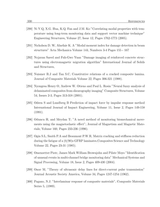 330                                                                          References

[290] Ni Y.Q, X.G. Hua, K.Q. Fan and J.M. Ko ”Correlating modal properties with tem-
      perature using long-term monitoring data and support vector machine technique”
      Engineering Structures, Volume 27, Issue 12, Pages 1762-1773 (2005).

[291] Nicholson D. W, Alnefaie K. A ”Modal moment index for damage detection in beam
      structures” Acta Mechanica Volume 144, Numbers 3-4 Pages 155 - 167

[292] Nojavan Saeed and Fuh-Gwo Yuan ”Damage imaging of reinforced concrete struc-
      tures using electromagnetic migration algorithm” International Journal of Solids
      and Structures,

[293] Nuismer R.J and Tan S.C, Constitutive relations of a cracked composite lamina.
      Journal of Composite Materials Volume 22, Pages 306-321 (1988).

[294] Nyongesa Henry O, Andrew W. Otieno and Paul L. Rosin ”Neural fuzzy analysis of
      delaminated composites from shearography imaging” Composite Structures, Volume
      54, Issues 2-3, Pages 313-318 (2001).

[295] Odeen S and Lundberg B Prediction of impact force by impulse response method
      International Journal of Impact Engineering, Volume 11, Issue 2, Pages 149-158
      (1991).

[296] Oduncu H, and Meydan T; ”A novel method of monitoring biomechanical move-
      ments using the magnetoelastic eﬀect”; Journal of Magnetism and Magnetic Mate-
      rials; Volume 160, Pages 233-236 (1996).

[297] Ogin S.L, Smith P.A and Beaumont P.W.R, Matrix cracking and stiﬀness reduction
      during the fatigue of a (0/90)s GFRP laminates.Composites Science and Technology
      Volume 22, Pages 23-31 (1985).

[298] Omenzetter Piotr, James Mark William Brownjohn and Pilate Moyo ”Identiﬁcation
      of unusual events in multi-channel bridge monitoring data” Mechanical Systems and
      Signal Processing, Volume 18, Issue 2, Pages 409-430 (2004).

[299] Onoe M, ”Theory of ultrasonic delay lines for direct-current pulse transmission”
      Journal Acoustic Society America, Volume 34, Pages 1247-1254 (1962).

[300] Pagano, N.J. ”Interlaminar response of composite materials”, Composite Materials
      Series 5, (1989).
 