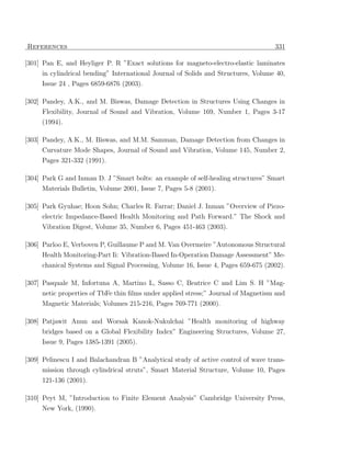 References                                                                         331

[301] Pan E, and Heyliger P. R ”Exact solutions for magneto-electro-elastic laminates
     in cylindrical bending” International Journal of Solids and Structures, Volume 40,
     Issue 24 , Pages 6859-6876 (2003).

[302] Pandey, A.K., and M. Biswas, Damage Detection in Structures Using Changes in
      Flexibility, Journal of Sound and Vibration, Volume 169, Number 1, Pages 3-17
     (1994).

[303] Pandey, A.K., M. Biswas, and M.M. Samman, Damage Detection from Changes in
     Curvature Mode Shapes, Journal of Sound and Vibration, Volume 145, Number 2,
     Pages 321-332 (1991).

[304] Park G and Inman D. J ”Smart bolts: an example of self-healing structures” Smart
     Materials Bulletin, Volume 2001, Issue 7, Pages 5-8 (2001).

[305] Park Gyuhae; Hoon Sohn; Charles R. Farrar; Daniel J. Inman ”Overview of Piezo-
     electric Impedance-Based Health Monitoring and Path Forward.” The Shock and
     Vibration Digest, Volume 35, Number 6, Pages 451-463 (2003).

[306] Parloo E, Verboven P, Guillaume P and M. Van Overmeire ”Autonomous Structural
      Health Monitoring-Part Ii: Vibration-Based In-Operation Damage Assessment” Me-
     chanical Systems and Signal Processing, Volume 16, Issue 4, Pages 659-675 (2002).

[307] Pasquale M, Infortuna A, Martino L, Sasso C, Beatrice C and Lim S. H ”Mag-
     netic properties of TbFe thin ﬁlms under applied stress;” Journal of Magnetism and
     Magnetic Materials; Volumes 215-216, Pages 769-771 (2000).

[308] Patjawit Anun and Worsak Kanok-Nukulchai ”Health monitoring of highway
      bridges based on a Global Flexibility Index” Engineering Structures, Volume 27,
     Issue 9, Pages 1385-1391 (2005).

[309] Pelinescu I and Balachandran B ”Analytical study of active control of wave trans-
     mission through cylindrical struts”, Smart Material Structure, Volume 10, Pages
     121-136 (2001).

[310] Peyt M, ”Introduction to Finite Element Analysis” Cambridge University Press,
     New York, (1990).
 