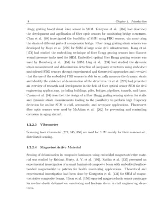 8                                                                   Chapter 1. Introduction

Bragg grating based shear force sensor in SHM. Tennyson et al. [365] had described
the development and application of ﬁber optic sensors for monitoring bridge structures.
Chan et al. [68] investigated the feasibility of SHM using FBG sensors, via monitoring
the strain of diﬀerent parts of a suspension bridge. Fiber bragg grating strain sensors was
developed by Moyo et al. [278] for SHM of large scale civil infrastructure. Kang et al.
[173] had studied the embedding technique of ﬁber Bragg grating sensors into ﬁlament
wound pressure tanks used for SHM. Embedded optical ﬁber Bragg grating sensors was
used by Herszberg et al. [154] for SHM. Ling et al. [234] had studied the dynamic
strain measurement and delamination detection of composite structures using embedded
multiplexed FBG sensors through experimental and theoretical approaches and revealed
that the use of the embedded FBG sensors is able to actually measure the dynamic strain
and identify the existence of delamination of the structures. Li et al. [227] had presented
an overview of research and development in the ﬁeld of ﬁber optical sensor SHM for civil
engineering applications, including buildings, piles, bridges, pipelines, tunnels, and dams.
Cusano et al. [94] described the design of a ﬁber Bragg grating sensing system for static
and dynamic strain measurements leading to the possibility to perform high frequency
detection for on-line SHM in civil, aeronautic, and aerospace applications. Fluorescent
ﬁber optic sensors were used by McAdam et al. [262] for preventing and controlling
corrosion in aging aircraft.


1.2.2.3   Vibrometer

Scanning laser vibrometer [221, 345, 356] are used for SHM mainly for their non-contact,
distributed sensing.


1.2.2.4   Magnetostrictive Material

Sensing of delamination in composite laminates using embedded magnetostrictive mate-
rial was studied by Krishna Murty, A. V. et al. [192]. Saidha et al. [335] presented an
experimental investigation of a smart laminated composite beam with embedded/surface-
bonded magnetostrictive patches for health monitoring applications. Theoretical and
experimental investigation had been done by Giurgiutiu et al. [134] for SHM of magne-
tostrictive composite beams. Hison et al. [156] reported magnetoelastic sensor prototype
for on-line elastic deformation monitoring and fracture alarm in civil engineering struc-
tures.
 