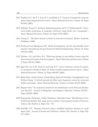 332                                                                         References

[311] Pradhan S C, Ng T Y, Lam K Y and Reddy J N ”Control of laminated composite
      plates using magnetostrictive layers”, Smart Material Structure, Volume 10, Pages
      657-667 (2001).

[312] Mahadev Prasad S, Krishnan Balasubramaniam and C V Krishnamurthy ”Struc-
      tural health monitoring of composite structures using Lamb wave tomography”,
      Smart Material Structure, Volume 13, Pages 73-79 (2004).

[313] Pratap G. ”The ﬁnite element method in structural mechanics” Kluwer Academic
      Publishers (1993).

[314] Prathap G and Bhashyam G.R, ”Reduced integration and the shear-ﬂexible beam
      element” International Journal Numerical Methods Engineering, Volume 18, Pages
      195-210 (1982).

[315] Purekar, A.S. and Pines, D.J. ”Detecting damage in non-uniform beams using the
      dereververated transfer function response”, Smart Materials and Structures, Volume
      9, Pages 429-444 (2000).

[316] Qian Wu, Liu G R, Chun Lu and Lam K Y ”Active vibration control of compos-
      ite laminated cylindrical shells via surface-bonded magnetostrictive layers”, Smart
      Material Structure, Volume 12, Pages 889-897 (2003).

[317] Qing Xinlin, Amrita Kumar, Chang Zhang, Ignacio F Gonzalez, Guangping Guo and
      Fu-Kuo Chang ”A hybrid piezoelectric/ﬁber optic diagnostic system for structural
      health monitoring”, Smart Material Structure, Volume 14, Pages 98-103 (2005).

[318] Ragusa Carlo ”An analytical method for the identiﬁcation of the Preisach distribu-
      tion function”, Journal of Magnetism and Magnetic Materials, Volumes 254-255 ,
      Pages 259-261 (2003).

[319] Ramanujam Narayanan, Toshio Nakamura, Masataka Urago ”Identiﬁcation of em-
      bedded interlaminar ﬂaw using inverse analysis” International Journal of Fracture;
      Volume 132, Number 2, Pages 153 - 173.

[320] Ratcliﬀe, C.P. ”Damage detection using a modiﬁed Laplacian operator on mode
      shape data”, Journal of Sound and Vibration, Volume 204, Number 3, Pages 505-
      517 (1997).
 