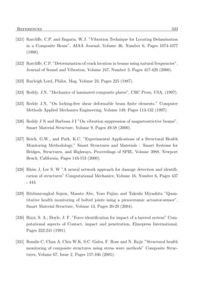 References                                                                            333

[321] Ratcliﬀe, C.P. and Bagaria, W.J. ”Vibration Technique for Locating Delamination
     in a Composite Beam”, AIAA Journal, Volume 36, Number 6, Pages 1074-1077
     (1998).

[322] Ratcliﬀe, C.P. ”Determination of crack location in beams using natural frequencies”,
     Journal of Sound and Vibration, Volume 247, Number 3, Pages 417-429 (2000).

[323] Rayleigh Lord, Philos. Mag. Volume 23, Pages 225 (1887).

[324] Reddy, J.N. ”Mechanics of laminated composite plates”, CRC Press, USA, (1997).

[325] Reddy J.N, ”On locking-free shear deformable beam ﬁnite elements.” Computer
      Methods Applied Mechanics Engineering, Volume 149, Pages 113-132 (1997).

[326] Reddy J N and Barbosa J I ”On vibration suppression of magnetostrictive beams”,
      Smart Material Structure, Volume 9, Pages 49-58 (2000).

[327] Reich, G.W., and Park, K.C. ”Experimental Applications of a Structural Health
      Monitoring Methodology,” Smart Structures and Materials : Smart Systems for
     Bridges, Structures, and Highways, Proceedings of SPIE, Volume 3988, Newport
     Beach, California, Pages 143-153 (2000).

[328] Rhim J, Lee S. W ”A neural network approach for damage detection and identiﬁ-
     cation of structures” Computational Mechanics; Volume 16, Number 6, Pages 437
     - 443.

[329] Ritdumrongkul Sopon, Masato Abe, Yozo Fujino and Takeshi Miyashita ”Quan-
     titative health monitoring of bolted joints using a piezoceramic actuator-sensor”,
     Smart Material Structure, Volume 13, Pages 20-29 (2004).

[330] Rizzi, S. A.; Doyle, J. F. ”Force identiﬁcation for impact of a layered system” Com-
     putational aspects of Contact, impact and penetration, Elmepress International,
     Pages 222-241 (1991).

[331] Rosalie C, Chan A, Chiu W.K, S.C. Galea, F. Rose and N. Rajic ”Structural health
      monitoring of composite structures using stress wave methods” Composite Struc-
     tures, Volume 67, Issue 2, Pages 157-166 (2005).
 
