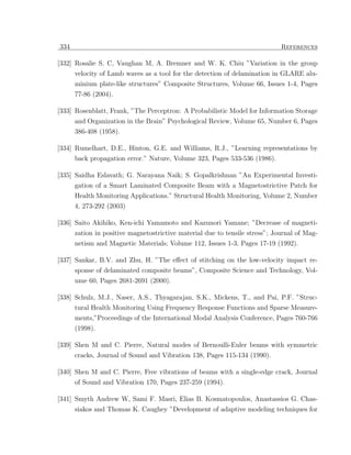 334                                                                          References

[332] Rosalie S. C, Vaughan M, A. Bremner and W. K. Chiu ”Variation in the group
      velocity of Lamb waves as a tool for the detection of delamination in GLARE alu-
      minium plate-like structures” Composite Structures, Volume 66, Issues 1-4, Pages
      77-86 (2004).

[333] Rosenblatt, Frank, ”The Perceptron: A Probabilistic Model for Information Storage
      and Organization in the Brain” Psychological Review, Volume 65, Number 6, Pages
      386-408 (1958).

[334] Rumelhart, D.E., Hinton, G.E. and Williams, R.J., ”Learning representations by
      back propagation error.” Nature, Volume 323, Pages 533-536 (1986).

[335] Saidha Eslavath; G. Narayana Naik; S. Gopalkrishnan ”An Experimental Investi-
      gation of a Smart Laminated Composite Beam with a Magnetostrictive Patch for
      Health Monitoring Applications.” Structural Health Monitoring, Volume 2, Number
      4, 273-292 (2003)

[336] Saito Akihiko, Ken-ichi Yamamoto and Kazunori Yamane; ”Decrease of magneti-
      zation in positive magnetostrictive material due to tensile stress”; Journal of Mag-
      netism and Magnetic Materials; Volume 112, Issues 1-3, Pages 17-19 (1992).

[337] Sankar, B.V. and Zhu, H. ”The eﬀect of stitching on the low-velocity impact re-
      sponse of delaminated composite beams”, Composite Science and Technology, Vol-
      ume 60, Pages 2681-2691 (2000).

[338] Schulz, M.J., Naser, A.S., Thyagarajan, S.K., Mickens, T., and Pai, P.F. ”Struc-
      tural Health Monitoring Using Frequency Response Functions and Sparse Measure-
      ments,”Proceedings of the International Modal Analysis Conference, Pages 760-766
      (1998).

[339] Shen M and C. Pierre, Natural modes of Bernoulli-Euler beams with symmetric
      cracks, Journal of Sound and Vibration 138, Pages 115-134 (1990).

[340] Shen M and C. Pierre, Free vibrations of beams with a single-edge crack, Journal
      of Sound and Vibration 170, Pages 237-259 (1994).

[341] Smyth Andrew W, Sami F. Masri, Elias B. Kosmatopoulos, Anastassios G. Chas-
      siakos and Thomas K. Caughey ”Development of adaptive modeling techniques for
 