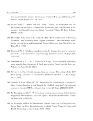 References                                                                           335

     non-linear hysteretic systems” International Journal of Non-Linear Mechanics, Vol-
     ume 37, Issue 8, Pages 1435-1451 (2002).

[342] Sodano Henry A, Gyuhae Park and Daniel J. Inman ”An investigation into the
     performance of macro-ﬁber composites for sensing and structural vibration appli-
     cations”, Mechanical Systems and Signal Processing, Volume 18, Issue 3, Pages
     683-697 (2004).

[343] Stanbridge, A.B., Khan, A.Z., and Ewins, D.J. ”Fault Identiﬁcation in Vibrating
     Structures Using a Scanning Laser Doppler Vibrometer,” Structural Health Moni-
     toring, Current Status and Perspectives, Stanford University, Palo Alto, California,
     Pages 56-65 (1997).

[344] Staszewski W. J ”Intelligent signal processing for damage detection in composite
     materials” Composites Science and Technology, Volume 62, Issues 7-8, Pages 941-
     950 (2002).

[345] Staszewski W J, B C Lee, L Mallet and F Scarpa ”Structural health monitoring
     using scanning laser vibrometry: I. Lamb wave sensing” Smart Material Structure,
     Volume 13, Pages 251-260 (2004).

[346] Stevens K.K, Force identiﬁcation problems-an overview Proceedings of the 1987
     SEM Spring Conference on Experimental Mechanics, Houston, TX, USA, Pages
     14-19 (1987).

[347] Stolarski H.K and Chiang M.Y.M, ”Assumed strain formulation for triangular C 0
     plate elements based on a weak form of the Kirchhoﬀ constraints”, International
     Journal of Numerical Methods Engineering, Volume 28, Pages 2323-2338 (1989).

[348] Su Zhongqing and Lin Ye ”A fast damage locating approach using digital damage
      ﬁngerprints extracted from Lamb wave signals”, Smart Material Structure, Volume
     14, Pages 1047-1054 (2005).

[349] Su Zhongqing and Lin Ye ”Quantitative Damage Prediction for Composite Lam-
      inates Based on Wave Propagation and Artiﬁcial Neural Networks”, Structural
     Health Monitoring, Volume-4, Pages 57-66 (2005).
 