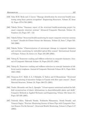 References                                                                            337

[359] Taha M.M. Reda and J. Lucero ”Damage identiﬁcation for structural health mon-
     itoring using fuzzy pattern recognition” Engineering Structures, Volume 27, Issue
     12, Pages 1774-1783 (2005).

[360] Takeda Nobuo ”Summary report of the structural health-monitoring project for
     smart composite structure systems” Advanced Composite Materials, Volume 10,
     Numbers 2-3, Pages 107 - 118

[361] Takeda Nobuo ”Structural health monitoring for smart composite structure systems
     in Japan” Annales de Chimie Science des Matriaux, Volume 25, Issue 7, Pages 545-
     549 (2000).

[362] Takeda Nobuo ”Characterization of microscopic damage in composite laminates
     and real-time monitoring by embedded optical ﬁber sensors” International Journal
     of Fatigue, Volume 24, Issues 2-4, Pages 281-289 (2002).

[363] Talreja R, Transverse cracking and stiﬀness reduction in composite laminates. Jour-
      nal of Composite Materials Volume 19, Pages 355-375 (1985).

[364] Talreja R, Transverse cracking and stiﬀness reduction in cross-ply laminates of dif-
     ferent matrix toughness. Journal of Composite Materials Volume 26 11, Pages 1644-
     1663 (1992).

[365] Tennyson R C, Mufti A A, S Rizkalla, G Tadros and B Benmokrane ”Structural
     health monitoring of innovative bridges in Canada with ﬁber optic sensors”, Smart
     Material Structure, Volume 10, Pages 560-573 (2001).

[366] Tessler Alexander and Jan L. Spangler ”A least-squares variational method for full-
     ﬁeld reconstruction of elastic deformations in shear-deformable plates and shells”
     Computer Methods in Applied Mechanics and Engineering, Volume 194, Issues 2-5,
     Pages 327-339 (2005).

[367] Todoroki Akira, Takeuchi Yusuke, Yoshinobu Shimamura, Atushi Iwasaki, and
     Tsuneya Sugiya ”Fracture Monitoring System of Sewer Pipe with Composite Frac-
     ture Sensors Via the Internet”, Structural Health Monitoring, Volume 3, Pages 5-17
     (2004).
 