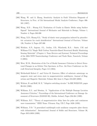 340                                                                       References

[389] Wang, W. and A. Zhang, Sensitivity Analysis in Fault Vibration Diagnosis of
      Structures, in Proc. of 5th International Modal Analysis Conference, Pages 496-
      501 (1987).

[390] Wang, X.D. ; Huang G.L.”Evaluation of Cracks in Elastic Media using Surface
      Signals” International Journal of Mechanics and Materials in Design; Volume 1,
      Number 4, Pages 383-398

[391] Wang, X.D.; Huang G.L. ”Study of elastic wave propagation induced by piezoelec-
      tric actuators for crack identiﬁcation” International Journal of Fracture; Volume
      126, Number 3, Pages 287-306

[392] Watkins, A.N.; Ingram, J.L.; Jordan, J.D.; Wincheski, R.A. ; Smits, J.M. and
      Williams P.A.”Single Wall Carbon Nanotube-Based Structural Health Monitoring
      Sensing Materials” (Chapter 4: Nano Devices and Systems) Technical Proceedings
      of the 2004 NSTI Nanotechnology Conference and Trade Show, Nanotech, Volume
      3 (2004).

[393] West, W.M., Illustration of the Use of Modal Assurance Criterion to Detect Struc-
      tural Changes in an Orbiter Test Specimen, in Proc. Air Force Conference on Air-
      craft Structural Integrity, Pages 1-6 (1984).

[394] Wetherhold Robert C. and Victor H. Guerrero; Eﬀect of substrate anisotropy on
      magnetic state and stress state in magnetostrictive multilayers; Journal of Mag-
      netism and Magnetic Materials; Volume 262, Issue 2, Pages 218-229 (2003).

[395] Widrow, B. and Hoﬀ, M. E. ”Adaptive switching circuits.” In IRE WESCON, pages
      96-104 (1960).

[396] Williams, E.J., and Messina, A. ”Applications of the Multiple Damage Location
      Assurance Criterion,” Proceedings of the International Conference on Damage As-
      sessment of Structures (DAMAS 99), Dublin, Ireland, Pages 256-264 (1999).

[397] Williams, R.C. ”Theory of magnetostrictive delay lines for pulse and continuous
      wave transmission.” IEEE Trans. Ultrason. Eng. UE-7, Page 1638 (1959).

[398] Williams, T.O. ”A generalized multilength scale nonlinear composite plate theory
      with delamination”, International Journal of Solids and Structures, Volume 36,
      Pages 3015-3050 (1999).
 