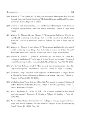References                                                                           341

[399] Worden K. ”Cost Action F3 On Structural Dynamics: Benchmarks For Working
     Group 2-Structural Health Monitoring” Mechanical Systems and Signal Processing,
     Volume 17, Issue 1, Pages 73-75 (2003).

[400] Worden K. and Dulieu Barton J. M.”An Overview of Intelligent Fault Detection
     in Systems and Structures” Structural Health Monitoring, Volume 3, Pages 85-98
     (2004).

[401] Worden, K.; Manson, G.; and Allman, D. ”Experimental Validation Of A Struc-
     tural Health Monitoring Methodology: Part I. Novelty Detection On A Laboratory
     Structure”, Journal of Sound and Vibration, Volume 259, Issue 2, Pages 323-343
     (2003).

[402] Worden, K. ; Manson, G. and Allman, D. ”Experimental Validation Of A Structural
     Health Monitoring Methodology: Part II. Novelty Detection On A Gnat Aircraft”
     Journal Of Sound and Vibration, Volume 259, Issue 2, Pages 345-363 (2003).

[403] Worden, K., Manson, G., Wardle, R., Staszewski, W., and Allman, D. (1999) ”Ex-
     perimental Validation of Two Structural Health Monitoring Methods,” Structural
     Health Monitoring, Stanford University, Palo Alto, California, Pages 784-799 (2000).

[404] Wu, E.; Tsai, T.D.; and Yen,C.S. ”Two methods for determining impact-force his-
     tory on elastic plates”, Experimental Mechanics, Volume 35, Pages 11-18 (1995).

[405] Wu Enboa, Jung-Cheng Yeh and Ching-Shih Yen Identiﬁcation of Impact Forces
     at Multiple Locations on Laminated Plates AIAA Journal , 0001-1452, Volume 32,
     Number 12, Pages 2433-2439 (1994).

[406] Wu Enboa, Jung-Cheng Yeh and Ching-Shih Yen Impact on composite laminated
      plates: An inverse method International Journal of Impact Engineering, Volume 15,
     Issue 4, Pages 417-433 (1994).

[407] Wu S., Ghaboussi J., Garrett Jr. J.H., ”Use of neural networks in detection of
      structural damage”, Computers & Structures, Volume 42, Number 4, Pages 649-
     659 (1992).

[408] Xu Bin ”Time Domain Substructural Post-earthquake Damage Diagnosis Method-
      ology with Neural Networks” Lecture Notes in Computer Science Springer-Verlag
     GmbH Volume 3611/2005, Page: 520
 