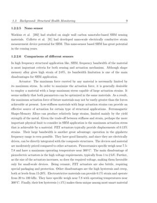1.2. Background: Structural Health Monitoring                                             9

1.2.2.5   Nano sensor

Watkins et al. [392] had studied on single wall carbon nanotube-based SHM sensing
materials. Collette et al. [91] had developed nano-scale electrically conductive strain
measurement device potential for SHM. This nano-sensor based SHM has great potential
in the coming years.

1.2.2.6   Comparisons of diﬀerent sensors

In high frequency structural application like, SHM, frequency bandwidth of the material
is most important criteria for both sensing and actuation mechanism. Although shape
memory alloy gives high strain of 2-8%, its bandwidth limitation is one of the main
disadvantages for SHM application.
      Actuator: The maximum force exerted by any material is necessarily limited by
its maximum stress. In order to maximize the actuation force, it is generally desirable
to employ a material with a large maximum stress capable of large actuation strains. It
seems unlikely that both parameters can be optimized in the same materials. As a result,
the maximum actuation force of future materials may not be vastly greater than the forces
achievable at present. Low-stiﬀness materials with large actuation strains can provide an
eﬀective source of actuation for certain type of structural applications. Ferromagnetic
Shape-Memory Alloys can produce relatively large strains, limited mainly by the yield
strength of the metal. Given the trade-oﬀ between stiﬀness and strain, perhaps the more
important physical limit to consider in SHM application is the maximum actuation stress
that is achievable by a material. PZT actuators typically provide displacements of 0.13%
strains. Their large bandwidth is another great advantage; operation in the gigahertz
frequency range is even possible. They have good linearity, and since they are electrically
driven, can be directly integrated with the composite structures. The devices and material
are moderately priced compared to other actuators. Piezoceramics speciﬁc weigh near 7.5-
7.8 and have a maximum operating temperature near 300◦ C. The main disadvantage of
piezoelectric actuators is the high voltage requirements, typically from 1 to 2 kV. Further,
as the size of the actuators increases, so does the required voltage, making them favorable
only for small-scale devices. Being ceramic, PZT actuators are also brittle, requiring
special packaging and protection. Other disadvantages are the high hysteresis and creep,
both at levels from 15-20%. Electrostrictive materials can provide 0.1% strain and operate
from 20 to 100 kHz. They have speciﬁc weigh near 7.8 with operating temperatures near
300◦ C. Finally, their low hysteresis (<1%) makes them unique among most smart material
 
