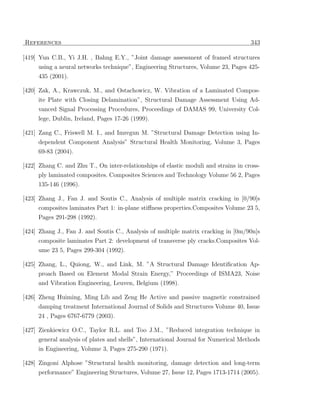 References                                                                           343

[419] Yun C.B., Yi J.H. , Bahng E.Y., ”Joint damage assessment of framed structures
     using a neural networks technique”, Engineering Structures, Volume 23, Pages 425-
     435 (2001).

[420] Zak, A., Krawczuk, M., and Ostachowicz, W. Vibration of a Laminated Compos-
     ite Plate with Closing Delamination”, Structural Damage Assessment Using Ad-
     vanced Signal Processing Procedures, Proceedings of DAMAS 99, University Col-
     lege, Dublin, Ireland, Pages 17-26 (1999).

[421] Zang C., Friswell M. I., and Imregun M. ”Structural Damage Detection using In-
     dependent Component Analysis” Structural Health Monitoring, Volume 3, Pages
     69-83 (2004).

[422] Zhang C. and Zhu T., On inter-relationships of elastic moduli and strains in cross-
     ply laminated composites. Composites Sciences and Technology Volume 56 2, Pages
     135-146 (1996).

[423] Zhang J., Fan J. and Soutis C., Analysis of multiple matrix cracking in [0/90]s
     composites laminates Part 1: in-plane stiﬀness properties.Composites Volume 23 5,
     Pages 291-298 (1992).

[424] Zhang J., Fan J. and Soutis C., Analysis of multiple matrix cracking in [0m/90n]s
     composite laminates Part 2: development of transverse ply cracks.Composites Vol-
     ume 23 5, Pages 299-304 (1992).

[425] Zhang, L., Quiong, W., and Link, M. ”A Structural Damage Identiﬁcation Ap-
     proach Based on Element Modal Strain Energy,” Proceedings of ISMA23, Noise
     and Vibration Engineering, Leuven, Belgium (1998).

[426] Zheng Huiming, Ming Lib and Zeng He Active and passive magnetic constrained
     damping treatment International Journal of Solids and Structures Volume 40, Issue
     24 , Pages 6767-6779 (2003).

[427] Zienkiewicz O.C., Taylor R.L. and Too J.M., ”Reduced integration technique in
     general analysis of plates and shells”, International Journal for Numerical Methods
     in Engineering, Volume 3, Pages 275-290 (1971).

[428] Zingoni Alphose ”Structural health monitoring, damage detection and long-term
     performance” Engineering Structures, Volume 27, Issue 12, Pages 1713-1714 (2005).
 