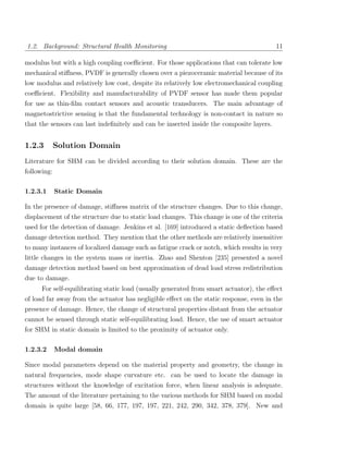 1.2. Background: Structural Health Monitoring                                            11

modulus but with a high coupling coeﬃcient. For those applications that can tolerate low
mechanical stiﬀness, PVDF is generally chosen over a piezoceramic material because of its
low modulus and relatively low cost, despite its relatively low electromechanical coupling
coeﬃcient. Flexibility and manufacturability of PVDF sensor has made them popular
for use as thin-ﬁlm contact sensors and acoustic transducers. The main advantage of
magnetostrictive sensing is that the fundamental technology is non-contact in nature so
that the sensors can last indeﬁnitely and can be inserted inside the composite layers.


1.2.3     Solution Domain
Literature for SHM can be divided according to their solution domain. These are the
following:

1.2.3.1   Static Domain

In the presence of damage, stiﬀness matrix of the structure changes. Due to this change,
displacement of the structure due to static load changes. This change is one of the criteria
used for the detection of damage. Jenkins et al. [169] introduced a static deﬂection based
damage detection method. They mention that the other methods are relatively insensitive
to many instances of localized damage such as fatigue crack or notch, which results in very
little changes in the system mass or inertia. Zhao and Shenton [235] presented a novel
damage detection method based on best approximation of dead load stress redistribution
due to damage.
      For self-equilibrating static load (usually generated from smart actuator), the eﬀect
of load far away from the actuator has negligible eﬀect on the static response, even in the
presence of damage. Hence, the change of structural properties distant from the actuator
cannot be sensed through static self-equilibrating load. Hence, the use of smart actuator
for SHM in static domain is limited to the proximity of actuator only.

1.2.3.2   Modal domain

Since modal parameters depend on the material property and geometry, the change in
natural frequencies, mode shape curvature etc. can be used to locate the damage in
structures without the knowledge of excitation force, when linear analysis is adequate.
The amount of the literature pertaining to the various methods for SHM based on modal
domain is quite large [58, 66, 177, 197, 197, 221, 242, 290, 342, 378, 379]. New and
 