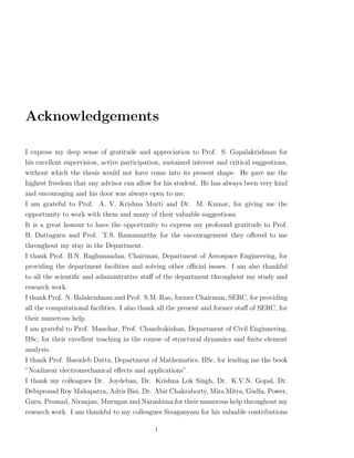 Acknowledgements

I express my deep sense of gratitude and appreciation to Prof. S. Gopalakrishnan for
his excellent supervision, active participation, sustained interest and critical suggestions,
without which the thesis would not have come into its present shape. He gave me the
highest freedom that any advisor can allow for his student. He has always been very kind
and encouraging and his door was always open to me.
I am grateful to Prof. A. V. Krishna Murti and Dr. M. Kumar, for giving me the
opportunity to work with them and many of their valuable suggestions.
It is a great honour to have the opportunity to express my profound gratitude to Prof.
B. Dattaguru and Prof. T.S. Ramamurthy for the encouragement they oﬀered to me
throughout my stay in the Department.
I thank Prof. B.N. Raghunandan, Chairman, Department of Aerospace Engineering, for
providing the department facilities and solving other oﬃcial issues. I am also thankful
to all the scientiﬁc and administrative staﬀ of the department throughout my study and
research work.
I thank Prof. N. Balakrishnan and Prof. S.M. Rao, former Chairman, SERC, for providing
all the computational facilities. I also thank all the present and former staﬀ of SERC, for
their numerous help.
I am grateful to Prof. Manohar, Prof. Chandrakishan, Department of Civil Enginnering,
IISc, for their excellent teaching in the course of structural dynamics and ﬁnite element
analysis.
I thank Prof. Basudeb Datta, Department of Mathematics, IISc, for lending me the book
”Nonlinear electromechanical eﬀects and applications”.
I thank my colleagues Dr. Joydeban, Dr. Krishna Lok Singh, Dr. K.V.N. Gopal, Dr.
Debiprosad Roy Mahapatra, Adris Bisi, Dr. Abir Chakraborty, Mira Mitra, Gudla, Power,
Guru, Promad, Niranjan, Murugan and Narashima for their numerous help throughout my
research work. I am thankful to my colleagues Sivaganyam for his valuable contributions

                                              i
 