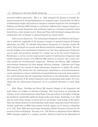 1.2. Background: Structural Health Monitoring                                           13

structural stiﬀness parameters. Zak et al. [420] examined the changes in resonant fre-
quencies produced by closing delamination in a composite plate. In particular, the eﬀects
of delamination length and position on changes in resonant frequencies were investigated.
Williams and Messina [396] formulate a correlation coeﬃcient that compares changes in a
structure’s resonant frequencies with predictions based on a frequency-sensitivity model
derived from a ﬁnite element model. Hearn and Testa [152] developed a damage detection
method from ratio of changes in natural frequency for various modes.
        Antiresonance frequencies: The antiresonance frequencies are deﬁned as the frequen-
cies at which the magnitude of the frequency response at measured degrees of freedom
approaches zero [310]. To calculate antiresonance frequencies of a dynamic system, He
and Li [151] developed an accurate and eﬃcient method for undamped systems. The rea-
sons for looking to the antiresonance frequencies are that these antiresonance frequencies
can be easily and accurately measured in a similar way as for the natural frequencies.
Furthermore, a system can have much greater number of antiresonance frequencies than
natural frequencies because every diﬀerent FRF between an actuator and a sensor con-
tains another set of antiresonance frequencies. Williams and Messina [396] considered
anti-resonance frequencies for their damage detection technique. Lallement and Cogan
[207] introduced the concept of using antiresonance frequencies to update FE models.
Mottershead [275] showed that the antiresonance sensitivities to structural parameters
can be expressed as a linear combination of natural frequency and mode shape sensitivi-
ties, and furthermore that the dominating contributors to the antiresonance sensitivities
are the sensitivities of the nearest frequencies and corresponding mode shapes. It is con-
cluded that the antiresonance frequencies can be a preferred alternative to mode shape
data.
        Mode Shapes: Doebling and Farrar [99] examine changes in the frequencies and
mode shapes of a bridge as a function of damage. This study focuses on estimating the
statistics of the modal parameters using Monte Carlo procedures to determine if damage
has produced a statistically signiﬁcant change in the mode shapes. Stanbridge, et al. [343]
also use mode shape changes to detect saw-cut and fatigue crack damage in ﬂat plates.
They also discuss methods of extracting those mode shapes using laser-based vibrometers.
Another application of SHM using changes in mode shapes can be found in (Ahmadian
et al. [13]). West [393] used mode shape information (Modal Assurance Criteria) for the
location of structural damage. Ettouney et al. [116] discuss a comparison of three diﬀerent
SHM techniques applied to a complex structure, which are based on the information of
 