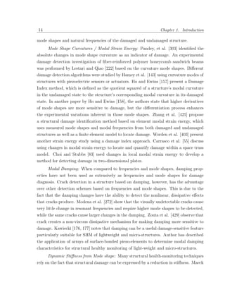 14                                                                Chapter 1. Introduction

mode shapes and natural frequencies of the damaged and undamaged structure.
      Mode Shape Curvatures / Modal Strain Energy: Pandey, et al. [303] identiﬁed the
absolute changes in mode shape curvature as an indicator of damage. An experimental
damage detection investigation of ﬁber-reinforced polymer honeycomb sandwich beams
was performed by Lestari and Qiao [222] based on the curvature mode shapes. Diﬀerent
damage detection algorithms were studied by Hamey et al. [143] using curvature modes of
structures with piezoelectric sensors or actuators. Ho and Ewins [157] present a Damage
Index method, which is deﬁned as the quotient squared of a structure’s modal curvature
in the undamaged state to the structure’s corresponding modal curvature in its damaged
state. In another paper by Ho and Ewins [158], the authors state that higher derivatives
of mode shapes are more sensitive to damage, but the diﬀerentiation process enhances
the experimental variations inherent in those mode shapes. Zhang et al. [425] propose
a structural damage identiﬁcation method based on element modal strain energy, which
uses measured mode shapes and modal frequencies from both damaged and undamaged
structures as well as a ﬁnite element model to locate damage. Worden et al. [403] present
another strain energy study using a damage index approach. Carrasco et al. [55] discuss
using changes in modal strain energy to locate and quantify damage within a space truss
model. Choi and Stubbs [83] used changes in local modal strain energy to develop a
method for detecting damage in two-dimensional plates.
      Modal Damping: When compared to frequencies and mode shapes, damping prop-
erties have not been used as extensively as frequencies and mode shapes for damage
diagnosis. Crack detection in a structure based on damping, however, has the advantage
over other detection schemes based on frequencies and mode shapes. This is due to the
fact that the damping changes have the ability to detect the nonlinear, dissipative eﬀects
that cracks produce. Modena et al. [272] show that the visually undetectable cracks cause
very little change in resonant frequencies and require higher mode shapes to be detected,
while the same cracks cause larger changes in the damping. Zonta et al. [429] observe that
crack creates a non-viscous dissipative mechanism for making damping more sensitive to
damage. Kawiecki [176, 177] notes that damping can be a useful damage-sensitive feature
particularly suitable for SHM of lightweight and micro-structures. Author has described
the application of arrays of surface-bonded piezo-elements to determine modal damping
characteristics for structural healthy monitoring of light-weight and micro-structures.
     Dynamic Stiﬀness from Mode shape: Many structural health-monitoring techniques
rely on the fact that structural damage can be expressed by a reduction in stiﬀness. Maeck
 