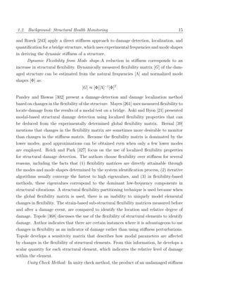 1.2. Background: Structural Health Monitoring                                            15

and Roeck [243] apply a direct stiﬀness approach to damage detection, localization, and
quantiﬁcation for a bridge structure, which uses experimental frequencies and mode shapes
in deriving the dynamic stiﬀness of a structure.
      Dynamic Flexibility from Mode shape:A reduction in stiﬀness corresponds to an
increase in structural ﬂexibility. Dynamically measured ﬂexibility matrix [G] of the dam-
aged structure can be estimated from the natural frequencies [Λ] and normalized mode
shapes [Φ] as:
                                    [G] ≈ [Φ][Λ]−1 [Φ]T

Pandey and Biswas [302] present a damage-detection and damage localization method
based on changes in the ﬂexibility of the structure. Mayes [261] uses measured ﬂexibility to
locate damage from the results of a modal test on a bridge. Aoki and Byon [21] presented
modal-based structural damage detection using localized ﬂexibility properties that can
be deduced from the experimentally determined global ﬂexibility matrix. Bernal [39]
mentions that changes in the ﬂexibility matrix are sometimes more desirable to monitor
than changes in the stiﬀness matrix. Because the ﬂexibility matrix is dominated by the
lower modes, good approximations can be obtained even when only a few lower modes
are employed. Reich and Park [327] focus on the use of localized ﬂexibility properties
for structural damage detection. The authors choose ﬂexibility over stiﬀness for several
reasons, including the facts that (1) ﬂexibility matrices are directly attainable through
the modes and mode shapes determined by the system identiﬁcation process, (2) iterative
algorithms usually converge the fastest to high eigenvalues, and (3) in ﬂexibility-based
methods, these eigenvalues correspond to the dominant low-frequency components in
structural vibrations. A structural ﬂexibility partitioning technique is used because when
the global ﬂexibility matrix is used, there is an inability to uniquely model elemental
changes in ﬂexibility. The strain-based sub-structural ﬂexibility matrices measured before
and after a damage event, are compared to identify the location and relative degree of
damage. Topole [368] discusses the use of the ﬂexibility of structural elements to identify
damage. Author indicates that there are certain instances where it is advantageous to use
changes in ﬂexibility as an indicator of damage rather than using stiﬀness perturbations.
Topole develops a sensitivity matrix that describes how modal parameters are aﬀected
by changes in the ﬂexibility of structural elements. From this information, he develops a
scalar quantity for each structural element, which indicates the relative level of damage
within the element.
      Unity Check Method: In unity check method, the product of an undamaged stiﬀness
 