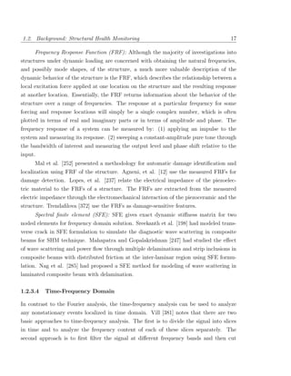 1.2. Background: Structural Health Monitoring                                          17

     Frequency Response Function (FRF): Although the majority of investigations into
structures under dynamic loading are concerned with obtaining the natural frequencies,
and possibly mode shapes, of the structure, a much more valuable description of the
dynamic behavior of the structure is the FRF, which describes the relationship between a
local excitation force applied at one location on the structure and the resulting response
at another location. Essentially, the FRF returns information about the behavior of the
structure over a range of frequencies. The response at a particular frequency for some
forcing and response locations will simply be a single complex number, which is often
plotted in terms of real and imaginary parts or in terms of amplitude and phase. The
frequency response of a system can be measured by: (1) applying an impulse to the
system and measuring its response. (2) sweeping a constant-amplitude pure tone through
the bandwidth of interest and measuring the output level and phase shift relative to the
input.
     Mal et al. [252] presented a methodology for automatic damage identiﬁcation and
localization using FRF of the structure. Agneni, et al. [12] use the measured FRFs for
damage detection. Lopes, et al. [237] relate the electrical impedance of the piezoelec-
tric material to the FRFs of a structure. The FRFs are extracted from the measured
electric impedance through the electromechanical interaction of the piezoceramic and the
structure. Trendaﬁlova [372] use the FRFs as damage-sensitive features.
     Spectral ﬁnite element (SFE): SFE gives exact dynamic stiﬀness matrix for two
noded elements for frequency domain solution. Sreekanth et al. [198] had modeled trans-
verse crack in SFE formulation to simulate the diagnostic wave scattering in composite
beams for SHM technique. Mahapatra and Gopalakrishnan [247] had studied the eﬀect
of wave scattering and power ﬂow through multiple delaminations and strip inclusions in
composite beams with distributed friction at the inter-laminar region using SFE formu-
lation. Nag et al. [285] had proposed a SFE method for modeling of wave scattering in
laminated composite beam with delamination.

1.2.3.4   Time-Frequency Domain

In contrast to the Fourier analysis, the time-frequency analysis can be used to analyze
any nonstationary events localized in time domain. Vill [381] notes that there are two
basic approaches to time-frequency analysis. The ﬁrst is to divide the signal into slices
in time and to analyze the frequency content of each of these slices separately. The
second approach is to ﬁrst ﬁlter the signal at diﬀerent frequency bands and then cut
 