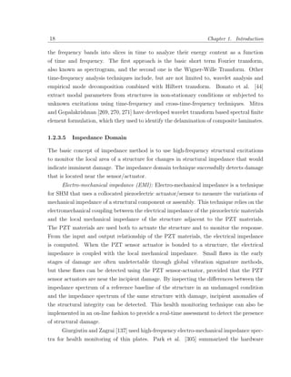 18                                                                Chapter 1. Introduction

the frequency bands into slices in time to analyze their energy content as a function
of time and frequency. The ﬁrst approach is the basic short term Fourier transform,
also known as spectrogram, and the second one is the Wigner-Wille Transform. Other
time-frequency analysis techniques include, but are not limited to, wavelet analysis and
empirical mode decomposition combined with Hilbert transform. Bonato et al. [44]
extract modal parameters from structures in non-stationary conditions or subjected to
unknown excitations using time-frequency and cross-time-frequency techniques. Mitra
and Gopalakrishnan [269, 270, 271] have developed wavelet transform based spectral ﬁnite
element formulation, which they used to identify the delamination of composite laminates.

1.2.3.5   Impedance Domain

The basic concept of impedance method is to use high-frequency structural excitations
to monitor the local area of a structure for changes in structural impedance that would
indicate imminent damage. The impedance domain technique successfully detects damage
that is located near the sensor/actuator.
     Electro-mechanical impedance (EMI): Electro-mechanical impedance is a technique
for SHM that uses a collocated piezoelectric actuator/sensor to measure the variations of
mechanical impedance of a structural component or assembly. This technique relies on the
electromechanical coupling between the electrical impedance of the piezoelectric materials
and the local mechanical impedance of the structure adjacent to the PZT materials.
The PZT materials are used both to actuate the structure and to monitor the response.
From the input and output relationship of the PZT materials, the electrical impedance
is computed. When the PZT sensor actuator is bonded to a structure, the electrical
impedance is coupled with the local mechanical impedance. Small ﬂaws in the early
stages of damage are often undetectable through global vibration signature methods,
but these ﬂaws can be detected using the PZT sensor-actuator, provided that the PZT
sensor actuators are near the incipient damage. By inspecting the diﬀerences between the
impedance spectrum of a reference baseline of the structure in an undamaged condition
and the impedance spectrum of the same structure with damage, incipient anomalies of
the structural integrity can be detected. This health monitoring technique can also be
implemented in an on-line fashion to provide a real-time assessment to detect the presence
of structural damage.
     Giurgiutiu and Zagrai [137] used high-frequency electro-mechanical impedance spec-
tra for health monitoring of thin plates. Park et al. [305] summarized the hardware
 