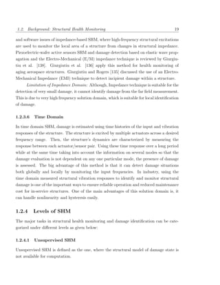 1.2. Background: Structural Health Monitoring                                             19

and software issues of impedance-based SHM, where high-frequency structural excitations
are used to monitor the local area of a structure from changes in structural impedance.
Piezoelectric-wafer active sensors SHM and damage detection based on elastic wave prop-
agation and the Electro-Mechanical (E/M) impedance technique is reviewed by Giurgiu-
tiu et al. [138]. Giurgiutiu et al. [136] apply this method for health monitoring of
aging aerospace structures. Giurgiutiu and Rogers [135] discussed the use of an Electro-
Mechanical Impedance (EMI) technique to detect incipient damage within a structure.
      Limitation of Impedance Domain: Although, Impedance technique is suitable for the
detection of very small damage, it cannot identify damage from the far ﬁeld measurement.
This is due to very high frequency solution domain, which is suitable for local identiﬁcation
of damage.

1.2.3.6   Time Domain

In time domain SHM, damage is estimated using time histories of the input and vibration
responses of the structure. The structure is excited by multiple actuators across a desired
frequency range. Then, the structure’s dynamics are characterized by measuring the
response between each actuator/sensor pair. Using these time response over a long period
while at the same time taking into account the information on several modes so that the
damage evaluation is not dependent on any one particular mode, the presence of damage
is assessed. The big advantage of this method is that it can detect damage situations
both globally and locally by monitoring the input frequencies. In industry, using the
time domain measured structural vibration responses to identify and monitor structural
damage is one of the important ways to ensure reliable operation and reduced maintenance
cost for in-service structures. One of the main advantages of this solution domain is, it
can handle nonlinearity and hysteresis easily.


1.2.4     Levels of SHM
The major tasks in structural health monitoring and damage identiﬁcation can be cate-
gorized under diﬀerent levels as given below:

1.2.4.1   Unsupervised SHM

Unsupervised SHM is deﬁned as the one, where the structural model of damage state is
not available for computation.
 