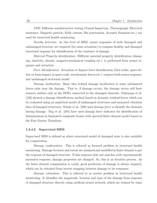 20                                                                  Chapter 1. Introduction

     NDE: Diﬀerent nondestructive testing (Visual Inspection, Thermograph, Electrical
resistance, Magnetic particle, Eddy current, Die penetration, Acoustic Emission etc.) are
used for structural health monitoring.
     Novelty detection: In this level of SHM, sensor responses of both damaged and
undamaged structure are required (for same actuation) to compare healthy and damaged
structural response for identiﬁcation of the existence of damage.
      Material Property identiﬁcation: Diﬀerent material property identiﬁcation (damp-
ing, elasticity, density, magneto-mechanical coupling etc.) is performed from sensor re-
sponse and actuation.
     Force Identiﬁcation: Actuation or Impact force identiﬁcation (bird strike, space de-
bris or foam impact in space craft, aerodynamic forces etc.) requires both sensor response,
and undamaged structural model.
     Damage localization: Basic idea behind damage localization is some unbalanced
forces exist near the damage. That is, if damage occurs, the damage vector will have
nonzero entities only at the DOFs connected to the damaged elements. Fukunaga et al.
[126] showed a damage identiﬁcation method based on dynamic residual forces which can
be evaluated using an analytical model of undamaged structures and measured vibration
data of damaged structures. Schulz et al., [338] used damage force to identify the elements
having damage. Nag et al. [284] have used damage force indicator for identiﬁcation of
delaminations in laminated composite beams with spectral ﬁnite element model based on
the Fast Fourier Transform.

1.2.4.2   Supervised SHM

Supervised SHM is deﬁned as where structural model of damaged state is also available
for computation.
     Damage conﬁrmation: This is referred as forward problem in structural health
monitoring. Damage location and extent are assumed and modelled in ﬁnite element to get
the response of damaged structure. If this response dose not matches with experimentally
measured response, damage properties are changed. So, this is an iterative process. As
the ﬁnite element computation is costly, good prediction of damage is always required,
which can be obtained from inverse mapping between damage to its responses.
     Damage estimation: This is refereed to as inverse problem in structural health
monitoring. It identiﬁes the magnitude, location and type of the damage from response
of damaged structure directly using artiﬁcial neural network, which are trained by some
 