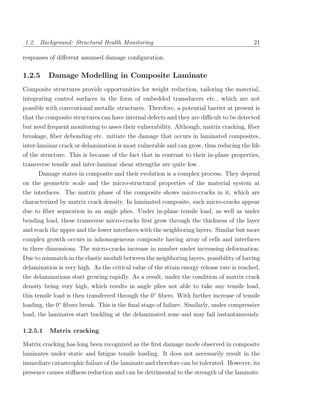 1.2. Background: Structural Health Monitoring                                              21

responses of diﬀerent assumed damage conﬁguration.

1.2.5     Damage Modelling in Composite Laminate
Composite structures provide opportunities for weight reduction, tailoring the material,
integrating control surfaces in the form of embedded transducers etc., which are not
possible with conventional metallic structures. Therefore, a potential barrier at present is
that the composite structures can have internal defects and they are diﬃcult to be detected
but need frequent monitoring to asses their vulnerability. Although, matrix cracking, ﬁber
breakage, ﬁber debonding etc. initiate the damage that occurs in laminated composites,
inter-laminar crack or delamination is most vulnerable and can grow, thus reducing the life
of the structure. This is because of the fact that in contrast to their in-plane properties,
transverse tensile and inter-laminar shear strengths are quite low.
     Damage states in composite and their evolution is a complex process. They depend
on the geometric scale and the micro-structural properties of the material system at
the interfaces. The matrix phase of the composite shows micro-cracks in it, which are
characterized by matrix crack density. In laminated composite, such micro-cracks appear
due to ﬁber separation in an angle plies. Under in-plane tensile load, as well as under
bending load, these transverse micro-cracks ﬁrst grow through the thickness of the layer
and reach the upper and the lower interfaces with the neighboring layers. Similar but more
complex growth occurs in inhomogeneous composite having array of cells and interfaces
in three dimensions. The micro-cracks increase in number under increasing deformation.
Due to mismatch in the elastic moduli between the neighboring layers, possibility of having
delamination is very high. As the critical value of the strain energy release rate is reached,
the delaminations start growing rapidly. As a result, under the condition of matrix crack
density being very high, which results in angle plies not able to take any tensile load,
this tensile load is then transferred through the 0◦ ﬁbers. With further increase of tensile
loading, the 0◦ ﬁbers break. This is the ﬁnal stage of failure. Similarly, under compressive
load, the laminates start buckling at the delaminated zone and may fail instantaneously.

1.2.5.1   Matrix cracking

Matrix cracking has long been recognized as the ﬁrst damage mode observed in composite
laminates under static and fatigue tensile loading. It does not necessarily result in the
immediate catastrophic failure of the laminate and therefore can be tolerated. However, its
presence causes stiﬀness reduction and can be detrimental to the strength of the laminate.
 