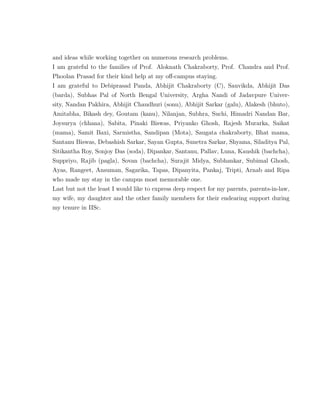 and ideas while working together on numerous research problems.
I am grateful to the families of Prof. Aloknath Chakraborty, Prof. Chandra and Prof.
Phoolan Prasad for their kind help at my oﬀ-campus staying.
I am grateful to Debiprasad Panda, Abhijit Chakraborty (C), Sauvikda, Abhijit Das
(barda), Subhas Pal of North Bengal University, Argha Nandi of Jadavpure Univer-
sity, Nandan Pakhira, Abhijit Chaudhuri (sonu), Abhijit Sarkar (galu), Alakesh (bhuto),
Amitabha, Bikash dey, Goutam (kanu), Nilanjan, Subhra, Suchi, Himadri Nandan Bar,
Joysurya (chhana), Sabita, Pinaki Biswas, Priyanko Ghosh, Rajesh Murarka, Saikat
(mama), Samit Baxi, Sarmistha, Sandipan (Mota), Saugata chakraborty, Bhat mama,
Santanu Biswas, Debashish Sarkar, Sayan Gupta, Sunetra Sarkar, Shyama, Siladitya Pal,
Sitikantha Roy, Sonjoy Das (soda), Dipankar, Santanu, Pallav, Luna, Kaushik (bachcha),
Suppriyo, Rajib (pagla), Sovan (bachcha), Surajit Midya, Subhankar, Subimal Ghosh,
Ayas, Rangeet, Ansuman, Sagarika, Tapas, Dipanyita, Pankaj, Tripti, Arnab and Ripa
who made my stay in the campus most memorable one.
Last but not the least I would like to express deep respect for my parents, parents-in-law,
my wife, my daughter and the other family members for their endearing support during
my tenure in IISc.
 