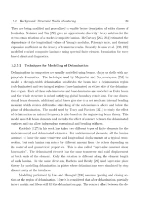 1.2. Background: Structural Health Monitoring                                            23

They are being modiﬁed and generalized to enable better description of wider classes of
laminates. Nuismer and Tan [293] gave an approximate elasticity theory solution for the
stress-strain relations of a cracked composite lamina. McCartney [263, 264] estimated the
dependence of the longitudinal values of Young’s modulus, Poisson’s ratio, and thermal
expansion coeﬃcient on the density of transverse cracks. Recently, Kumar et al. [198, 199]
modelled cracked composite laminate using spectral ﬁnite element formulation for wave
based structural diagnostics.

1.2.5.2   Techniques for Modelling of Delamination

Delaminations in composites are usually modelled using beams, plates or shells with ap-
propriate kinematics. The technique used by Majumdar and Suryanarayana [251] to
model a through-width delamination subdivides the beam into a delamination region
(sub-laminates) and two integral regions (base-laminates) on either side of the delamina-
tion region. Each of these sub-laminates and base-laminates are modelled as Euler beam
and the whole structure is solved satisfying global boundary conditions. For one dimen-
sional beam elements, additional axial forces give rise to a net resultant internal bending
moment which creates diﬀerential stretching of the sub-laminates above and below the
plane of delamination. The model used by Tracy and Pardoen [371] to study the eﬀect
of delamination on natural frequency is also based on the engineering beam theory. This
model uses 2-D beam elements and includes the eﬀect of contact between the delaminated
surfaces and can allow independent extensional and bending stiﬀness.
      Gadelrab [127] in his work has taken two diﬀerent types of ﬁnite elements for the
undelaminated and delaminated elements. For undelaminated elements, all the lamina
assumed to have the same transverse and longitudinal displacements at a typical cross-
section, but each lamina can rotate by diﬀerent amount from the others depending on
its material and geometrical properties. This is also called “layer-wise constant shear
kinematics”. The delaminated element has the same transverse and axial displacement
at both ends of the element. Only the rotation is diﬀerent along the element length
of each lamina. In the same direction, Barbero and Reddy [29] used layer-wise plate
theory for modelling delamination in plates where delaminations were simulated by step
discontinuity at the interfaces.
      Modelling performed by Luo and Hanagud [238] assumes opening and closing ac-
tion at the region of delamination. Here it is considered that after delamination, partially
intact matrix and ﬁbers still ﬁll the delamination gap. The contact eﬀect between the de-
 
