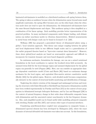 24                                                                Chapter 1. Introduction

laminated sub-laminates is modelled as a distributed nonlinear soft spring between them.
The spring is taken as nonlinear because when the delamination opens beyond some small
amplitude constraints, the spring eﬀect becomes zero; on the other hand, when the vibra-
tion mode does not tend to open the delamination, the delaminated sub-laminates have
the same ﬂexural displacements and slopes. This nonlinear spring is then simpliﬁed as a
combination of few linear springs. Such modelling provides better representation of the
practical problem. In many mechanical components under fatigue loading, such delami-
nation can induce non-linear modes in vibration characteristics. Related measurements
in metal beam with fatigue crack can be found in L´onard et al. [220].
                                                  e
     Williams [398] has proposed a generalized theory of delaminated plates using a
global / local variation approach. This theory uses unique coupling between the global
and local displacement ﬁelds in two diﬀerent length scales and is a generalization of
the earlier proposed theories based on ”layer-wise constant shear kinematics”. However,
these above global/local analysis are based on semi-analytic approach and diﬃcult to
incorporate for transient dynamic and wave-based diagnostic problems.
     In continuum mechanics, formulation for damage, one can use a mixed variational
formulation in the local coordinates to capture the localized stress ﬁeld accurately. An
assumed stress ﬁeld for the local damage region and assumed displacement for the global
region can generally be used (Pagano [300]). Here, one can consider an appropriate dam-
age dependent constitutive model (Coats and Harris [90]) based on continuum damage
mechanics for the local region, and equivalent ﬁber-matrix mixture constitutive model
(Reddy [324]) for the global region. However, such detailed model becomes computation-
ally intensive in the context of structural health monitoring and identiﬁcation of damage.
     Neglecting the relative rotation of the damaged and undamaged sections and treat-
ing the structures with Euler-Bernoulli or Kirchhoﬀ type kinematics delamination models
have been veriﬁed experimentally by Purekar and Pines [315] in the context of wave prop-
agation in delaminated isotropic helicopter ﬂexbeams, and by Luo and Hanagud [238] in
the context of natural frequency change in ﬁrst order shear deformable composite beam
with delamination and the associated contact non-linearity in the low frequency dynam-
ics. Also, such simpliﬁed model can be found useful while modelling advanced composite
with stitching (Sankar and Zhu [337]) and various other types of material interfaces.
     Considering axial-ﬂexural-shear coupled wave propagation in composite beams, a
delaminated spectral element has been developed by Mahapatra [245], where the exact
dynamics of internal debonded sub-laminates was taken into account. In this formulation,
 