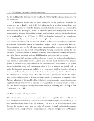 1.2. Background: Structural Health Monitoring                                           25

the internal FE nodal informations are condensed out leaving the delamination in between
the end nodes.
     The restriction due to constant shear kinematics can be eliminated using the ap-
proach reported by Barbero and Reddy [29], where the layer-wise kinematics allows indi-
vidual sub-laminates to rotate by diﬀerent amount. Similar approach has been used by
Kouchakzadeh and Sekine [191], where the formulation uses penalty function to impose ap-
propriate constraints at the interface between base-laminates and multiple sub-laminates.
In the works of Lee et al., [212] and Lee [213], the interface is assumed to translate and
rotate in a rigid-body mode. Thus, the normal plane is assumed continuous across the
base laminate thickness and is hence not aﬀected by the stress discontinuity in the two
delaminated faces at the tip due to Mode-I and Mode-II stable delaminations. However,
this assumption may not be adequate, since strong coupling between the displacement
components may exist in case of asymmetric ply stacking, asymmetry among the sub-
laminates (due to inclusions of diﬀerent material) and discontinuity in the stiﬀness and
inertia by foreign inclusions such as MEMS devices and integrated electronics.
     Mahapatra [245] used spectral ﬁnite elements to model the individual sub-laminates,
base-laminates and strip inclusions. A layer-wise constant shear kinematics was imposed
by him at the interfaces of sub-laminates and base-laminates. Equilibrium of the system
was then obtained using multi-point constraints in Fourier domain associated with the
nodal displacement components and the force components at these interfaces allows to
model small local rotations of the individual sub-laminates and the base-laminates at
the interface in an average sense. Also, the model is a general one, where the length-
wise multiple delaminations of debonding between strip inclusions can be modelled easily.
Another advantage of the model is that both the frequency domain changes in phase and
amplitude of scattered waves in presence of delaminations or strip inclusions as well as
the time domain change in the response can be computed eﬃciently with the help of FFT
(Mahapatra et al., [244]).

1.2.5.3   Multiple Delaminations

The delaminations usually appear in several interfaces through the thickness of the lami-
nate (multiple delaminations), between plies of diﬀerent ﬁber angles, and are oblong in the
direction of the ﬁbers in the lower ply interface. The area of the delaminations increases
through the thickness away from the point of impact. Multiple delamination damage
identiﬁcation in a composite plate using migration technique was proposed by Wang and
 