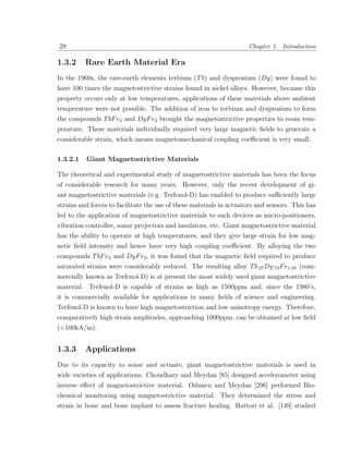 28                                                                   Chapter 1. Introduction

1.3.2     Rare Earth Material Era
In the 1960s, the rare-earth elements terbium (T b) and dysprosium (Dy) were found to
have 100 times the magnetostrictive strains found in nickel alloys. However, because this
property occurs only at low temperatures, applications of these materials above ambient
temperature were not possible. The addition of iron to terbium and dysprosium to form
the compounds T bF e2 and DyF e2 brought the magnetostrictive properties to room tem-
perature. These materials individually required very large magnetic ﬁelds to generate a
considerable strain, which means magnetomechanical coupling coeﬃcient is very small.

1.3.2.1   Giant Magnetostrictive Materials

The theoretical and experimental study of magnetostrictive materials has been the focus
of considerable research for many years. However, only the recent development of gi-
ant magnetostrictive materials (e.g. Terfenol-D) has enabled to produce suﬃciently large
strains and forces to facilitate the use of these materials in actuators and sensors. This has
led to the application of magnetostrictive materials to such devices as micro-positioners,
vibration controller, sonar projectors and insulators, etc. Giant magnetostrictive material
has the ability to operate at high temperatures, and they give large strain for low mag-
netic ﬁeld intensity and hence have very high coupling coeﬃcient. By alloying the two
compounds T bF e2 and DyF e2 , it was found that the magnetic ﬁeld required to produce
saturated strains were considerably reduced. The resulting alloy T b.27 Dy.73 F e1.95 (com-
mercially known as Terfenol-D) is at present the most widely used giant magnetostrictive
material. Terfenol-D is capable of strains as high as 1500ppm and, since the 1980’s,
it is commercially available for applications in many ﬁelds of science and engineering.
Terfenol-D is known to have high magnetostriction and low anisotropy energy. Therefore,
comparatively high strain amplitudes, approaching 1000ppm, can be obtained at low ﬁeld
(<100kA/m).


1.3.3     Applications
Due to its capacity to sense and actuate, giant magnetostrictive materials is used in
wide varieties of applications. Choudhary and Meydan [85] designed accelerometer using
inverse eﬀect of magnetostrictive material. Oduncu and Meydan [296] performed Bio-
chemical monitoring using magnetostrictive material. They determined the stress and
strain in bone and bone implant to assess fracture healing. Hattori et al. [149] studied
 