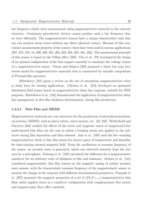 1.3. Background: Magnetostrictive Materials                                             29

low frequency elastic wave measurement using magnetostrictive material in the concrete
structure. Customary piezoelectric devices cannot produce such a low frequency elas-
tic wave eﬃciently. The magnetostrictive sensors have a unique characteristic such that
one can monitor stress waves without any direct physical contact. Because of this non-
contact measurement property of the sensors, these have been used in various applications
[397, 375, 184, 14, 299, 200, 201, 202, 203, 204, 205, 281, 282]. The measurement principle
of this sensor is based on the Villari eﬀect [382]. Cho et al. [79] investigated the design
of an optimal conﬁguration of the bias magnet assembly to maximize the voltage output
of a magnetostrictive sensor. Visone and Serpico [383] proposed a black box type hys-
teresis model for magnetostrictive materials that is constituted by suitable composition
of Preisach-like operators.
      Hristoforou [161] given a review on the use of amorphous magnetostrictive wires
in delay lines for sensing applications. Christos et al. [253] developed an optimized
distributed ﬁeld sensor based on magnetostrictive delay line response, suitable for NDT
purposes. Hristoforou et al. [162] demonstrated the application of magnetostrictive delay
line arrangement in thin ﬁlm thickness determination, during ﬁlm production.


1.3.3.1   Thin Film and MEMS

Magnetostrictive materials are very attractive for the production of microelectromechani-
cal systems (MEMS), such as micro robots, micro motors, etc. [22, 233]. Wetherhold and
Guerrero [394] studied the eﬀects of the stress and magnetic states of magnetostrictive
multi-layered thin ﬁlms for the case in which a bending strain was applied to the sub-
strate during ﬁlm deposition and then released. Jain et al. [168] used the free standing
magnetostrictive thick or thin ﬁlm sensor for remote query of temperature and humidity
for time-varying external magnetic ﬁeld. From the oscillations at resonant frequency of
the sensor, an acoustic wave is generated, which was detected remotely from the test
area by a microphone. Gehring et al. [129] calculated the deﬂection for a magnetoelastic
cantilever for an arbitrary ratio of thickness of ﬁlm and substrate. Grimes et al. [141]
considered magnetoelastic thin ﬁlm sensors as the magnetic analog of surface acoustic
wave sensors, with the characteristic resonant frequency of the magnetoelastic sensor to
monitor the change in the response with diﬀerent environmental parameters. Pasquale et
al. [307] measured the magnetic properties of a set of (T bx F e1−x ) magnetostrictive thin
ﬁlms under applied stress in a cantilever conﬁguration with complementary ﬂux metric
and magneto-optic Kerr eﬀect methods.
 