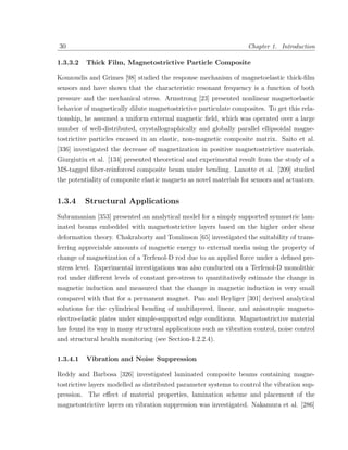 30                                                                 Chapter 1. Introduction

1.3.3.2   Thick Film, Magnetostrictive Particle Composite

Kouzoudis and Grimes [98] studied the response mechanism of magnetoelastic thick-ﬁlm
sensors and have shown that the characteristic resonant frequency is a function of both
pressure and the mechanical stress. Armstrong [23] presented nonlinear magnetoelastic
behavior of magnetically dilute magnetostrictive particulate composites. To get this rela-
tionship, he assumed a uniform external magnetic ﬁeld, which was operated over a large
number of well-distributed, crystallographically and globally parallel ellipsoidal magne-
tostrictive particles encased in an elastic, non-magnetic composite matrix. Saito et al.
[336] investigated the decrease of magnetization in positive magnetostrictive materials.
Giurgiutiu et al. [134] presented theoretical and experimental result from the study of a
MS-tagged ﬁber-reinforced composite beam under bending. Lanotte et al. [209] studied
the potentiality of composite elastic magnets as novel materials for sensors and actuators.


1.3.4     Structural Applications
Subramanian [353] presented an analytical model for a simply supported symmetric lam-
inated beams embedded with magnetostrictive layers based on the higher order shear
deformation theory. Chakraborty and Tomlinson [65] investigated the suitability of trans-
ferring appreciable amounts of magnetic energy to external media using the property of
change of magnetization of a Terfenol-D rod due to an applied force under a deﬁned pre-
stress level. Experimental investigations was also conducted on a Terfenol-D monolithic
rod under diﬀerent levels of constant pre-stress to quantitatively estimate the change in
magnetic induction and measured that the change in magnetic induction is very small
compared with that for a permanent magnet. Pan and Heyliger [301] derived analytical
solutions for the cylindrical bending of multilayered, linear, and anisotropic magneto-
electro-elastic plates under simple-supported edge conditions. Magnetostrictive material
has found its way in many structural applications such as vibration control, noise control
and structural health monitoring (see Section-1.2.2.4).

1.3.4.1   Vibration and Noise Suppression

Reddy and Barbosa [326] investigated laminated composite beams containing magne-
tostrictive layers modelled as distributed parameter systems to control the vibration sup-
pression. The eﬀect of material properties, lamination scheme and placement of the
magnetostrictive layers on vibration suppression was investigated. Nakamura et al. [286]
 