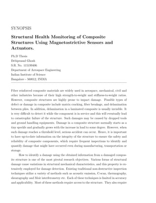 SYNOPSIS
Structural Health Monitoring of Composite
Structures Using Magnetostrictive Sensors and
Actuators.
Ph.D Thesis
Debiprasad Ghosh
S.R. No. 115199406
Department of Aerospace Engineering
Indian Institute of Science
Bangalore - 560012, INDIA


Fiber reinforced composite materials are widely used in aerospace, mechanical, civil and
other industries because of their high strength-to-weight and stiﬀness-to-weight ratios.
However, composite structures are highly prone to impact damage. Possible types of
defect or damage in composite include matrix cracking, ﬁber breakage, and delamination
between plies. In addition, delamination in a laminated composite is usually invisible. It
is very diﬃcult to detect it while the component is in service and this will eventually lead
to catastrophic failure of the structure. Such damages may be caused by dropped tools
and ground handling equipments. Damage in a composite structure normally starts as a
tiny speckle and gradually grows with the increase in load to some degree. However, when
such damage reaches a threshold level, serious accident can occur. Hence, it is important
to have up-to-date information on the integrity of the structure to ensure the safety and
reliability of composite components, which require frequent inspections to identify and
quantify damage that might have occurred even during manufacturing, transportation or
storage.
       How to identify a damage using the obtained information from a damaged compos-
ite structure is one of the most pivotal research objectives. Various forms of structural
damage cause variations in structural mechanical characteristics, and this property is ex-
tensively employed for damage detection. Existing traditional non-destructive inspection
techniques utilize a variety of methods such as acoustic emission, C-scan, thermography,
shearography and Moir interferometry etc. Each of these techniques is limited in accuracy
and applicability. Most of these methods require access to the structure. They also require
 
