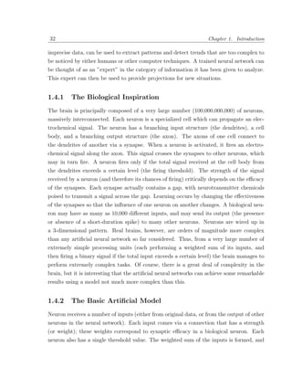 32                                                                 Chapter 1. Introduction

imprecise data, can be used to extract patterns and detect trends that are too complex to
be noticed by either humans or other computer techniques. A trained neural network can
be thought of as an ”expert” in the category of information it has been given to analyze.
This expert can then be used to provide projections for new situations.


1.4.1    The Biological Inspiration
The brain is principally composed of a very large number (100,000,000,000) of neurons,
massively interconnected. Each neuron is a specialized cell which can propagate an elec-
trochemical signal. The neuron has a branching input structure (the dendrites), a cell
body, and a branching output structure (the axon). The axons of one cell connect to
the dendrites of another via a synapse. When a neuron is activated, it ﬁres an electro-
chemical signal along the axon. This signal crosses the synapses to other neurons, which
may in turn ﬁre. A neuron ﬁres only if the total signal received at the cell body from
the dendrites exceeds a certain level (the ﬁring threshold). The strength of the signal
received by a neuron (and therefore its chances of ﬁring) critically depends on the eﬃcacy
of the synapses. Each synapse actually contains a gap, with neurotransmitter chemicals
poised to transmit a signal across the gap. Learning occurs by changing the eﬀectiveness
of the synapses so that the inﬂuence of one neuron on another changes. A biological neu-
ron may have as many as 10,000 diﬀerent inputs, and may send its output (the presence
or absence of a short-duration spike) to many other neurons. Neurons are wired up in
a 3-dimensional pattern. Real brains, however, are orders of magnitude more complex
than any artiﬁcial neural network so far considered. Thus, from a very large number of
extremely simple processing units (each performing a weighted sum of its inputs, and
then ﬁring a binary signal if the total input exceeds a certain level) the brain manages to
perform extremely complex tasks. Of course, there is a great deal of complexity in the
brain, but it is interesting that the artiﬁcial neural networks can achieve some remarkable
results using a model not much more complex than this.


1.4.2    The Basic Artiﬁcial Model
Neuron receives a number of inputs (either from original data, or from the output of other
neurons in the neural network). Each input comes via a connection that has a strength
(or weight); these weights correspond to synaptic eﬃcacy in a biological neuron. Each
neuron also has a single threshold value. The weighted sum of the inputs is formed, and
 