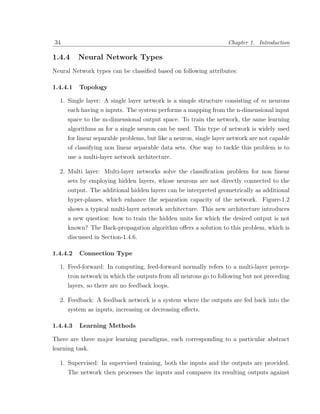 34                                                                 Chapter 1. Introduction

1.4.4     Neural Network Types
Neural Network types can be classiﬁed based on following attributes:

1.4.4.1   Topology

  1. Single layer: A single layer network is a simple structure consisting of m neurons
     each having n inputs. The system performs a mapping from the n-dimensional input
     space to the m-dimensional output space. To train the network, the same learning
     algorithms as for a single neuron can be used. This type of network is widely used
     for linear separable problems, but like a neuron, single layer network are not capable
     of classifying non linear separable data sets. One way to tackle this problem is to
     use a multi-layer network architecture.

  2. Multi layer: Multi-layer networks solve the classiﬁcation problem for non linear
     sets by employing hidden layers, whose neurons are not directly connected to the
     output. The additional hidden layers can be interpreted geometrically as additional
     hyper-planes, which enhance the separation capacity of the network. Figure-1.2
     shows a typical multi-layer network architecture. This new architecture introduces
     a new question: how to train the hidden units for which the desired output is not
     known? The Back-propagation algorithm oﬀers a solution to this problem, which is
     discussed in Section-1.4.6.

1.4.4.2   Connection Type

  1. Feed-forward: In computing, feed-forward normally refers to a multi-layer percep-
     tron network in which the outputs from all neurons go to following but not preceding
     layers, so there are no feedback loops.

  2. Feedback: A feedback network is a system where the outputs are fed back into the
     system as inputs, increasing or decreasing eﬀects.

1.4.4.3   Learning Methods

There are three major learning paradigms, each corresponding to a particular abstract
learning task.

  1. Supervised: In supervised training, both the inputs and the outputs are provided.
     The network then processes the inputs and compares its resulting outputs against
 