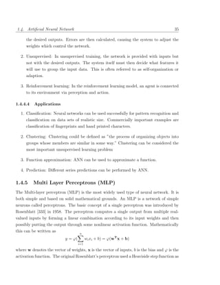 1.4. Artiﬁcial Neural Network                                                            35

     the desired outputs. Errors are then calculated, causing the system to adjust the
     weights which control the network.

  2. Unsupervised: In unsupervised training, the network is provided with inputs but
     not with the desired outputs. The system itself must then decide what features it
     will use to group the input data. This is often referred to as self-organization or
     adaption.

  3. Reinforcement learning: In the reinforcement learning model, an agent is connected
     to its environment via perception and action.

1.4.4.4   Applications

  1. Classiﬁcation: Neural networks can be used successfully for pattern recognition and
     classiﬁcation on data sets of realistic size. Commercially important examples are
     classiﬁcation of ﬁngerprints and hand printed characters.

  2. Clustering: Clustering could be deﬁned as ”the process of organizing objects into
     groups whose members are similar in some way.” Clustering can be considered the
     most important unsupervised learning problem

  3. Function approximation: ANN can be used to approximate a function.

  4. Prediction: Diﬀerent series predictions can be performed by ANN.

1.4.5     Multi Layer Perceptrons (MLP)
The Multi-layer perceptron (MLP) is the most widely used type of neural network. It is
both simple and based on solid mathematical grounds. An MLP is a network of simple
neurons called perceptrons. The basic concept of a single perceptron was introduced by
Rosenblatt [333] in 1958. The perceptron computes a single output from multiple real-
valued inputs by forming a linear combination according to its input weights and then
possibly putting the output through some nonlinear activation function. Mathematically
this can be written as
                                    n
                           y = ϕ(         wi xi + b) = ϕ(wT x + b)
                                    i=1

where w denotes the vector of weights, x is the vector of inputs, b is the bias and ϕ is the
activation function. The original Rosenblatt’s perceptron used a Heaviside step function as
 