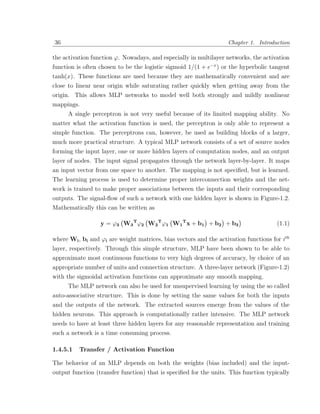36                                                                 Chapter 1. Introduction

the activation function ϕ. Nowadays, and especially in multilayer networks, the activation
function is often chosen to be the logistic sigmoid 1/(1 + e−x ) or the hyperbolic tangent
tanh(x). These functions are used because they are mathematically convenient and are
close to linear near origin while saturating rather quickly when getting away from the
origin. This allows MLP networks to model well both strongly and mildly nonlinear
mappings.
     A single perceptron is not very useful because of its limited mapping ability. No
matter what the activation function is used, the perceptron is only able to represent a
simple function. The perceptrons can, however, be used as building blocks of a larger,
much more practical structure. A typical MLP network consists of a set of source nodes
forming the input layer, one or more hidden layers of computation nodes, and an output
layer of nodes. The input signal propagates through the network layer-by-layer. It maps
an input vector from one space to another. The mapping is not speciﬁed, but is learned.
The learning process is used to determine proper interconnection weights and the net-
work is trained to make proper associations between the inputs and their corresponding
outputs. The signal-ﬂow of such a network with one hidden layer is shown in Figure-1.2.
Mathematically this can be written as

                  y = ϕ3 W3 T ϕ2 W2 T ϕ1 W1 T x + b1 + b2 + b3                        (1.1)

where Wi , bi and ϕi are weight matrices, bias vectors and the activation functions for ith
layer, respectively. Through this simple structure, MLP have been shown to be able to
approximate most continuous functions to very high degrees of accuracy, by choice of an
appropriate number of units and connection structure. A three-layer network (Figure-1.2)
with the sigmoidal activation functions can approximate any smooth mapping.
      The MLP network can also be used for unsupervised learning by using the so called
auto-associative structure. This is done by setting the same values for both the inputs
and the outputs of the network. The extracted sources emerge from the values of the
hidden neurons. This approach is computationally rather intensive. The MLP network
needs to have at least three hidden layers for any reasonable representation and training
such a network is a time consuming process.

1.4.5.1   Transfer / Activation Function

The behavior of an MLP depends on both the weights (bias included) and the input-
output function (transfer function) that is speciﬁed for the units. This function typically
 