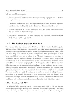 1.4. Artiﬁcial Neural Network                                                             37

falls into one of four categories:

   1. Linear (or ramp): For linear units, the output activity is proportional to the total
      weighted output.

   2. Threshold: For threshold units, the output are set at one of the two levels, depending
      on whether the total input is greater than or less than some threshold value.

   3. Logistic sigmoid (1/(1 + e−x )): For sigmoid units, the output varies continuously
      but not linearly as the input changes.

   4. Hyperbolic tangent (tanh(x)): Logistic sigmoid and hyperbolic tangent are related
      by (tanh(x) + 1)/2 = 1/(1 + e−2x ).


1.4.6     The Back-propagation Algorithm
The supervised learning problem of the MLP can be solved with the Back-Propagation
(BP) algorithm. While, there are a large number of ANN types and architectures, neural
mapping is generally been associated with the so-called back propagation network (Rumel-
hart et al. [334]). This network, in general, is organized in three types of layers: an input
layer, some hidden layers and an output layer. The algorithm consists of two steps. In
the forward pass, the predicted outputs corresponding to the given inputs are evaluated
as in Equation-(1.1). In the backward pass, partial derivatives of the error with respect
to the diﬀerent parameters are propagated back through the network. The chain rule of
diﬀerentiation gives very similar computational rules for the backward pass as the ones
in the forward pass. The network weights can then be adapted using any gradient-based
optimization algorithm. The whole process is iterated until the weights have converged.
The structure of a network is determined by a number of factors including the nature
of the data to be mapped. For instance, there is usually an input unit for each input
variable and an output for each output variable of the data. The number of hidden units
(and layers) is typically determined experimentally on the basis of training results.

1.4.6.1   Training of BP ANN

The training of a BP neural network is a two-step procedure [334]. In the ﬁrst step, the
network propagates input through each layer until an output is generated. The error
between the output and the target output is then computed. In the second step, the
 