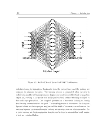 38                                                                  Chapter 1. Introduction




                                                                                 Output
      Input




       Input Layer                                            Output Layer



                                 Hidden Layer


              Figure 1.2: Artiﬁcial Neural Network of 7-14-7 Architecture.


calculated error is transmitted backwards from the output layer and the weights are
adjusted to minimize the error. The training process is terminated when the error is
suﬃciently small for all training samples. In practical applications of the back-propagation
algorithm, learning is the result from many presentations of these training examples to
the multi-layer perceptron. One complete presentation of the entire training set during
the learning process is called an epoch. The learning process is maintained on an epoch-
by-epoch basic until the synaptic weights and bias levels of the network stabilizes and the
averaged squared error over the entire training set converges to some minimum value. For
a given training set, back-propagation learning can be done in sequential or batch modes,
which are explained below.
 